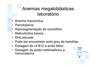 Anemias megaloblásticas
              laboratório
•   Anemia macrocítica
•   Pancitopenia
•   Hipersegmentação de neutrófilos
•   Reticulócitos baixos
•   DHL elevado
•   Pode ser encontrado certo grau de hemólise
•   Dosagem de vit B12 e ácido fólico
•   Dosagem de ácido metilmalônico e
    homocisteína
 