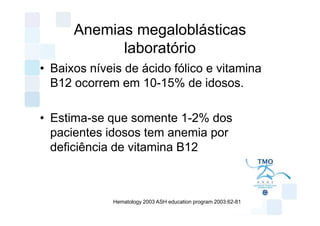 Anemias megaloblásticas
            laboratório
• Baixos níveis de ácido fólico e vitamina
  B12 ocorrem em 10-15% de idosos.

• Estima-se que somente 1-2% dos
  pacientes idosos tem anemia por
  deficiência de vitamina B12



             Hematology 2003 ASH education program 2003:62-81
 