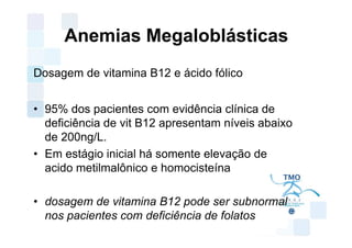 Anemias Megaloblásticas
Dosagem de vitamina B12 e ácido fólico


• 95% dos pacientes com evidência clínica de
  deficiência de vit B12 apresentam níveis abaixo
  de 200ng/L.
• Em estágio inicial há somente elevação de
  acido metilmalônico e homocisteína

• dosagem de vitamina B12 pode ser subnormal
  nos pacientes com deficiência de folatos
 