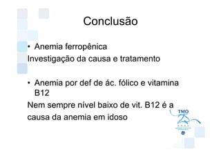 Conclusão

• Anemia ferropênica
Investigação da causa e tratamento

• Anemia por def de ác. fólico e vitamina
  B12
Nem sempre nível baixo de vit. B12 é a
causa da anemia em idoso
 