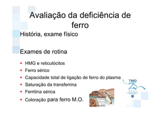Avaliação da deficiência de
              ferro
História, exame físico

Exames de rotina
 HMG e reticulócitos
 Ferro sérico
 Capacidade total de ligação de ferro do plasma
 Saturação da transferrina
 Ferritina sérica
 Coloração para ferro M.O.
 