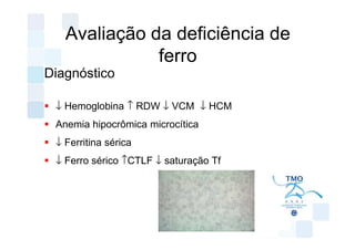 Avaliação da deficiência de
              ferro
Diagnóstico

 ↓ Hemoglobina ↑ RDW ↓ VCM ↓ HCM
 Anemia hipocrômica microcítica
 ↓ Ferritina sérica
 ↓ Ferro sérico ↑CTLF ↓ saturação Tf
 