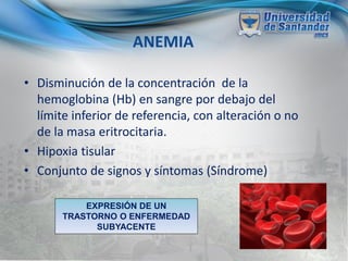ANEMIA
• Disminución de la concentración de la
hemoglobina (Hb) en sangre por debajo del
límite inferior de referencia, con alteración o no
de la masa eritrocitaria.
• Hipoxia tisular
• Conjunto de signos y síntomas (Síndrome)
EXPRESIÓN DE UN
TRASTORNO O ENFERMEDAD
SUBYACENTE
 