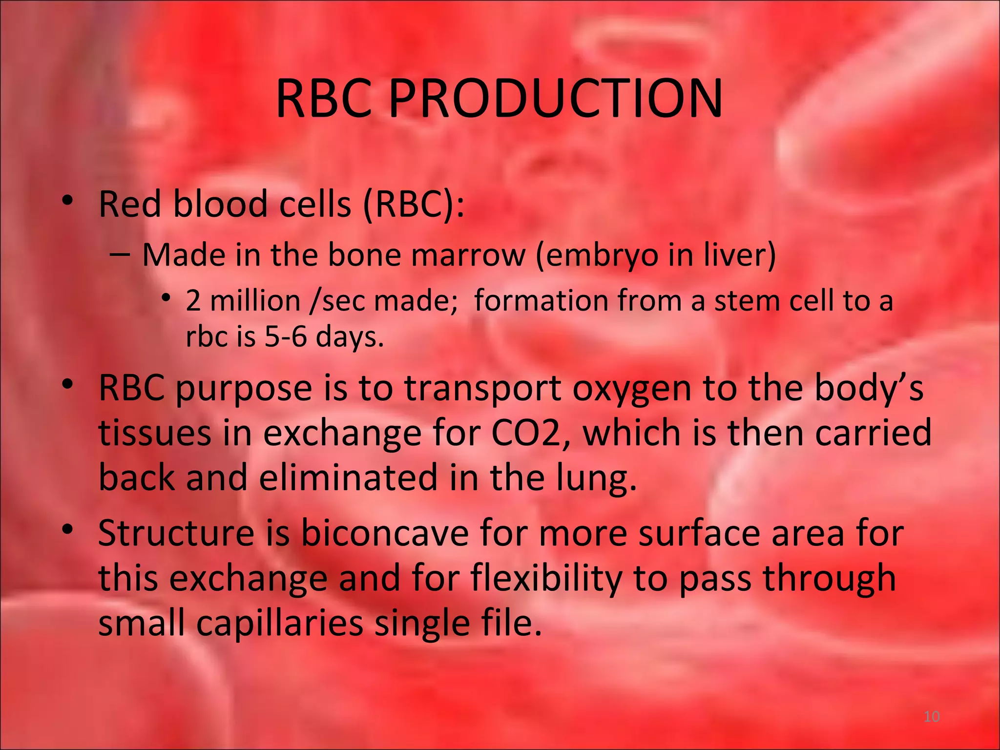 RBC PRODUCTION
• Red blood cells (RBC):
– Made in the bone marrow (embryo in liver)
• 2 million /sec made; formation from a stem cell to a
rbc is 5-6 days.
• RBC purpose is to transport oxygen to the body’s
tissues in exchange for CO2, which is then carried
back and eliminated in the lung.
• Structure is biconcave for more surface area for
this exchange and for flexibility to pass through
small capillaries single file.
10
 