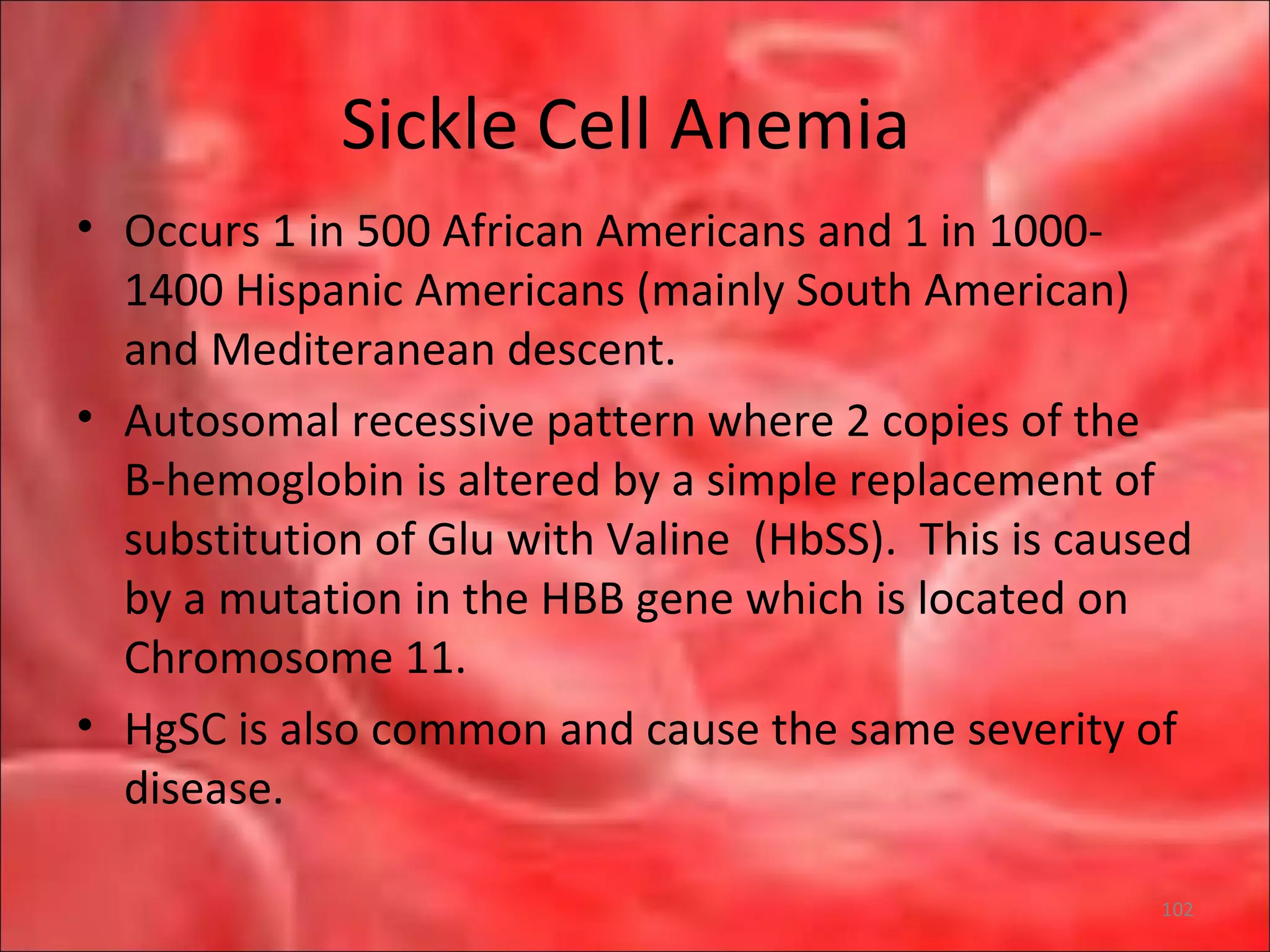 Sickle Cell Anemia
• Occurs 1 in 500 African Americans and 1 in 1000-
1400 Hispanic Americans (mainly South American)
and Mediteranean descent.
• Autosomal recessive pattern where 2 copies of the
B-hemoglobin is altered by a simple replacement of
substitution of Glu with Valine (HbSS). This is caused
by a mutation in the HBB gene which is located on
Chromosome 11.
• HgSC is also common and cause the same severity of
disease.
102
 