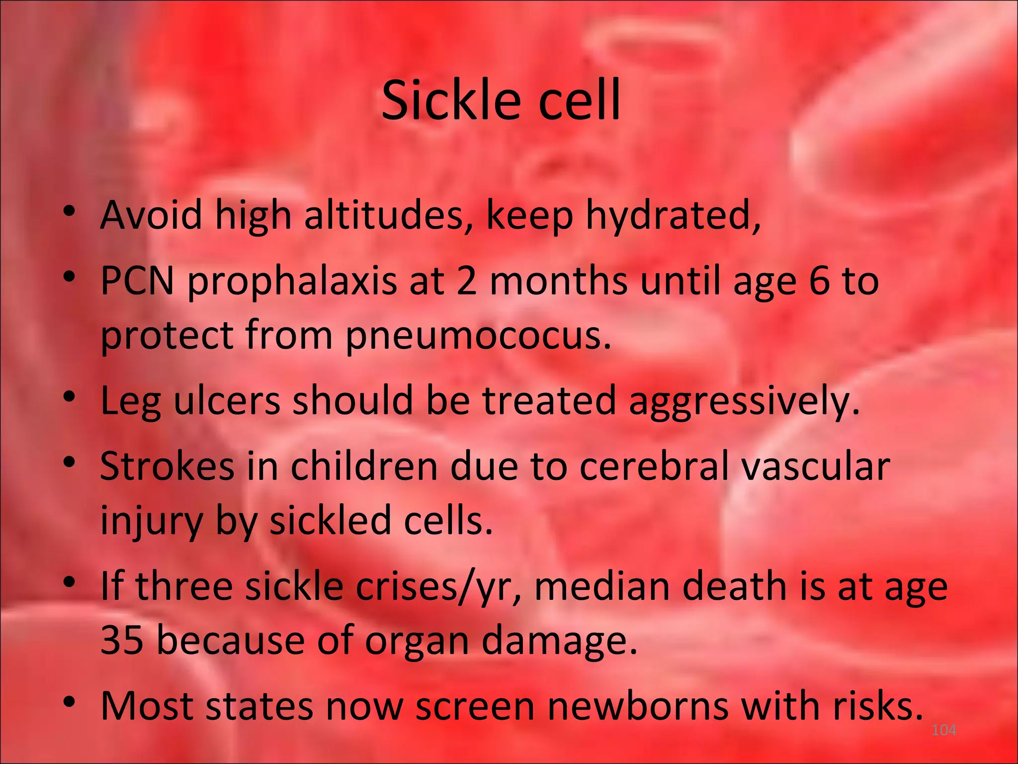 Sickle cell
• Avoid high altitudes, keep hydrated,
• PCN prophalaxis at 2 months until age 6 to
protect from pneumococus.
• Leg ulcers should be treated aggressively.
• Strokes in children due to cerebral vascular
injury by sickled cells.
• If three sickle crises/yr, median death is at age
35 because of organ damage.
• Most states now screen newborns with risks.104
 