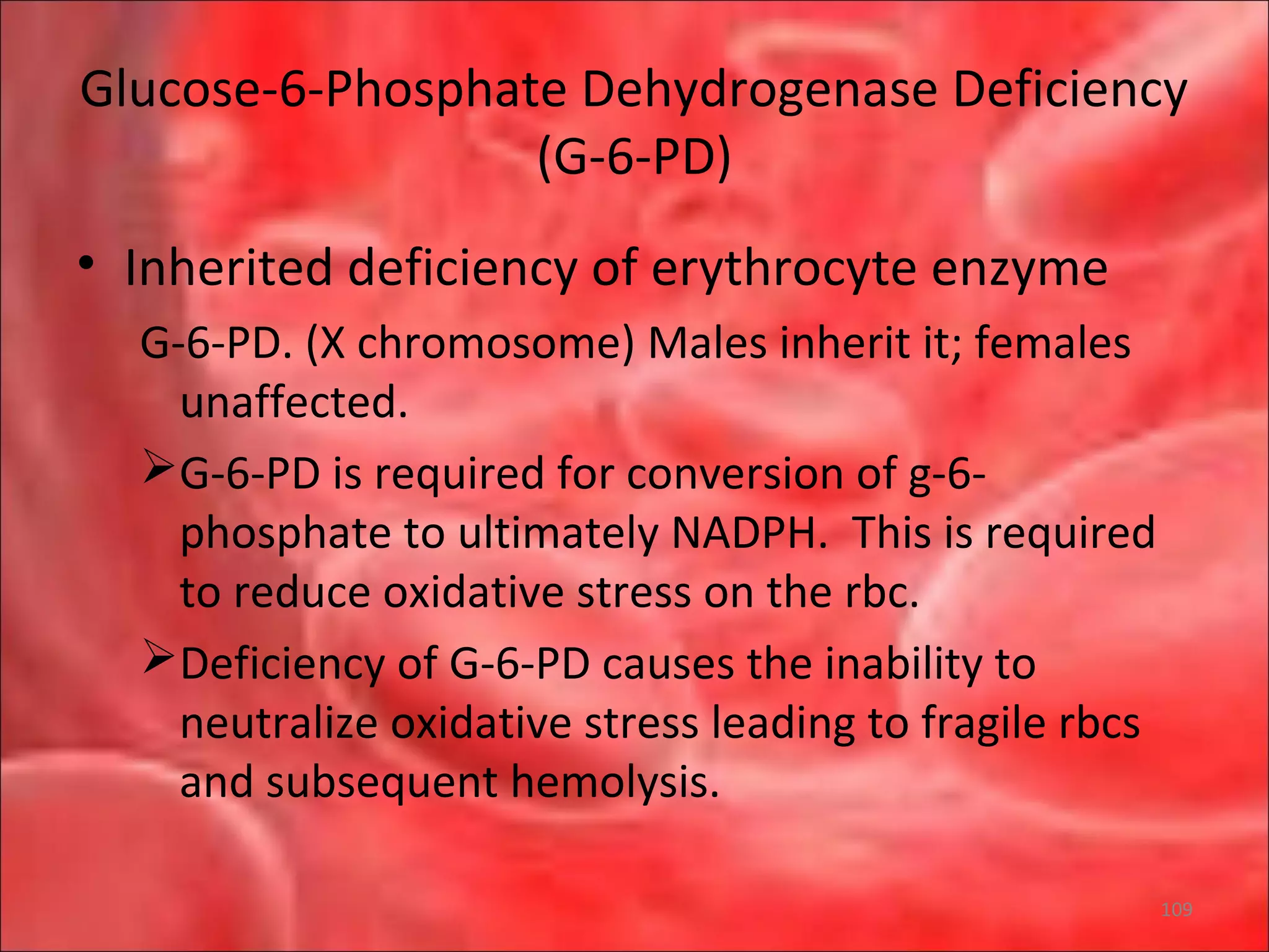 Glucose-6-Phosphate Dehydrogenase Deficiency
(G-6-PD)
• Inherited deficiency of erythrocyte enzyme
G-6-PD. (X chromosome) Males inherit it; females
unaffected.
G-6-PD is required for conversion of g-6-
phosphate to ultimately NADPH. This is required
to reduce oxidative stress on the rbc.
Deficiency of G-6-PD causes the inability to
neutralize oxidative stress leading to fragile rbcs
and subsequent hemolysis.
109
 