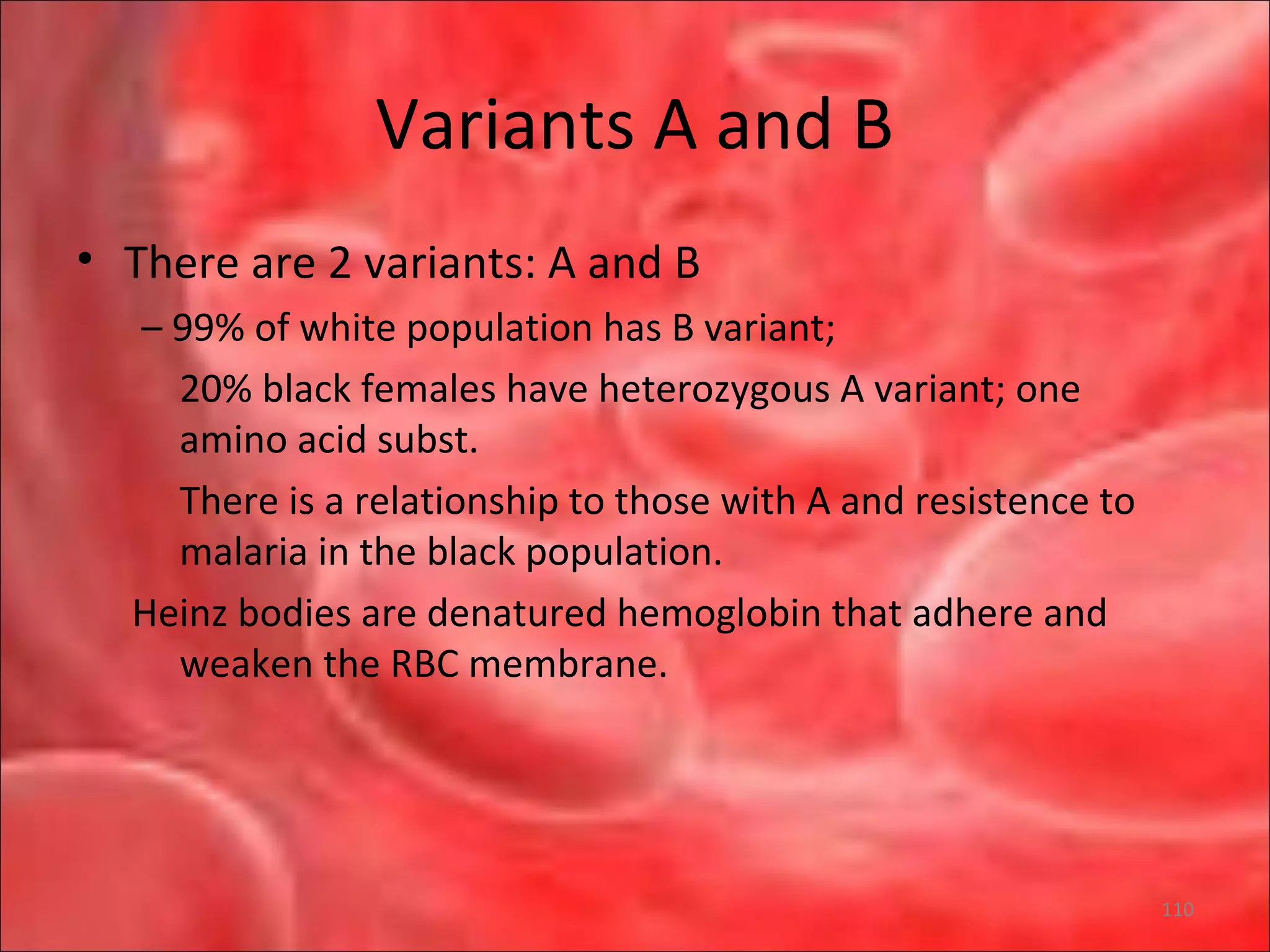 Variants A and B
• There are 2 variants: A and B
– 99% of white population has B variant;
20% black females have heterozygous A variant; one
amino acid subst.
There is a relationship to those with A and resistence to
malaria in the black population.
Heinz bodies are denatured hemoglobin that adhere and
weaken the RBC membrane.
110
 