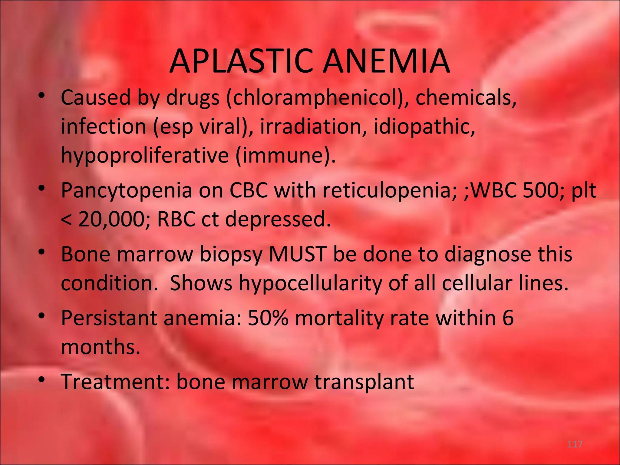 APLASTIC ANEMIA
• Caused by drugs (chloramphenicol), chemicals,
infection (esp viral), irradiation, idiopathic,
hypoproliferative (immune).
• Pancytopenia on CBC with reticulopenia; ;WBC 500; plt
< 20,000; RBC ct depressed.
• Bone marrow biopsy MUST be done to diagnose this
condition. Shows hypocellularity of all cellular lines.
• Persistant anemia: 50% mortality rate within 6
months.
• Treatment: bone marrow transplant
117
 