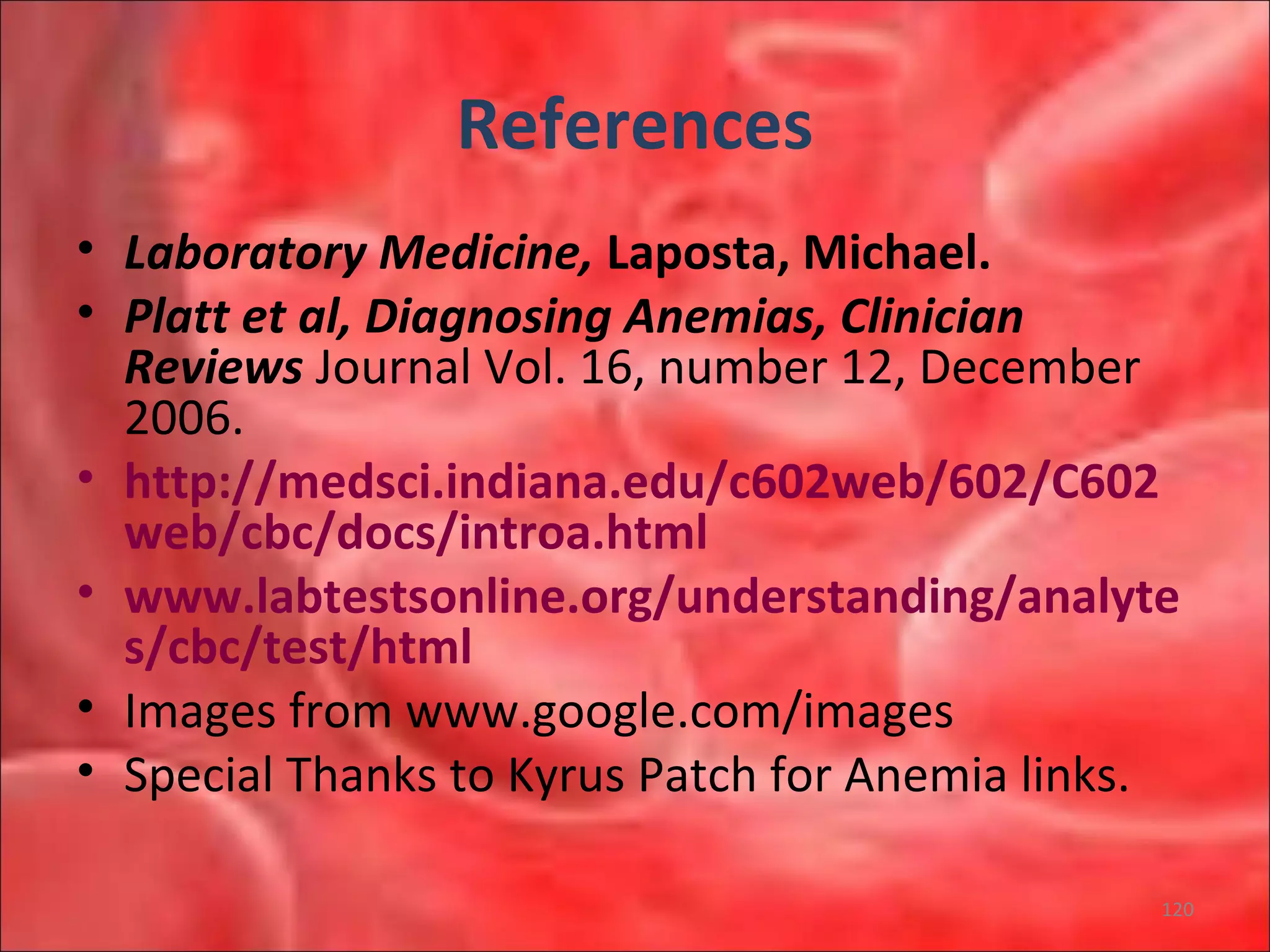 References
• Laboratory Medicine, Laposta, Michael.
• Platt et al, Diagnosing Anemias, Clinician
Reviews Journal Vol. 16, number 12, December
2006.
• http://medsci.indiana.edu/c602web/602/C602
web/cbc/docs/introa.html
• www.labtestsonline.org/understanding/analyte
s/cbc/test/html
• Images from www.google.com/images
• Special Thanks to Kyrus Patch for Anemia links.
120
 