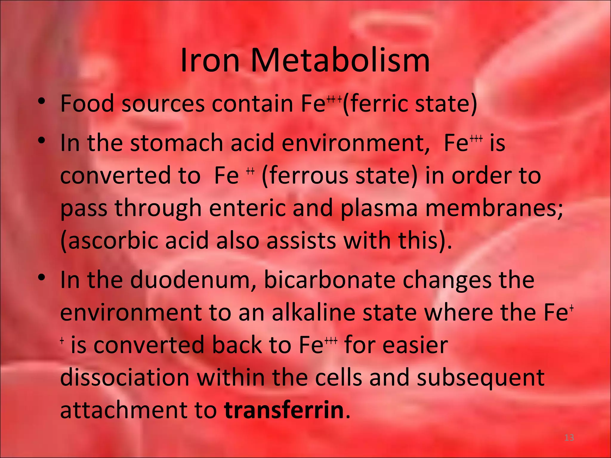 Iron Metabolism
• Food sources contain Fe+++
(ferric state)
• In the stomach acid environment, Fe+++
is
converted to Fe ++
(ferrous state) in order to
pass through enteric and plasma membranes;
(ascorbic acid also assists with this).
• In the duodenum, bicarbonate changes the
environment to an alkaline state where the Fe+
+
is converted back to Fe+++
for easier
dissociation within the cells and subsequent
attachment to transferrin.
13
 