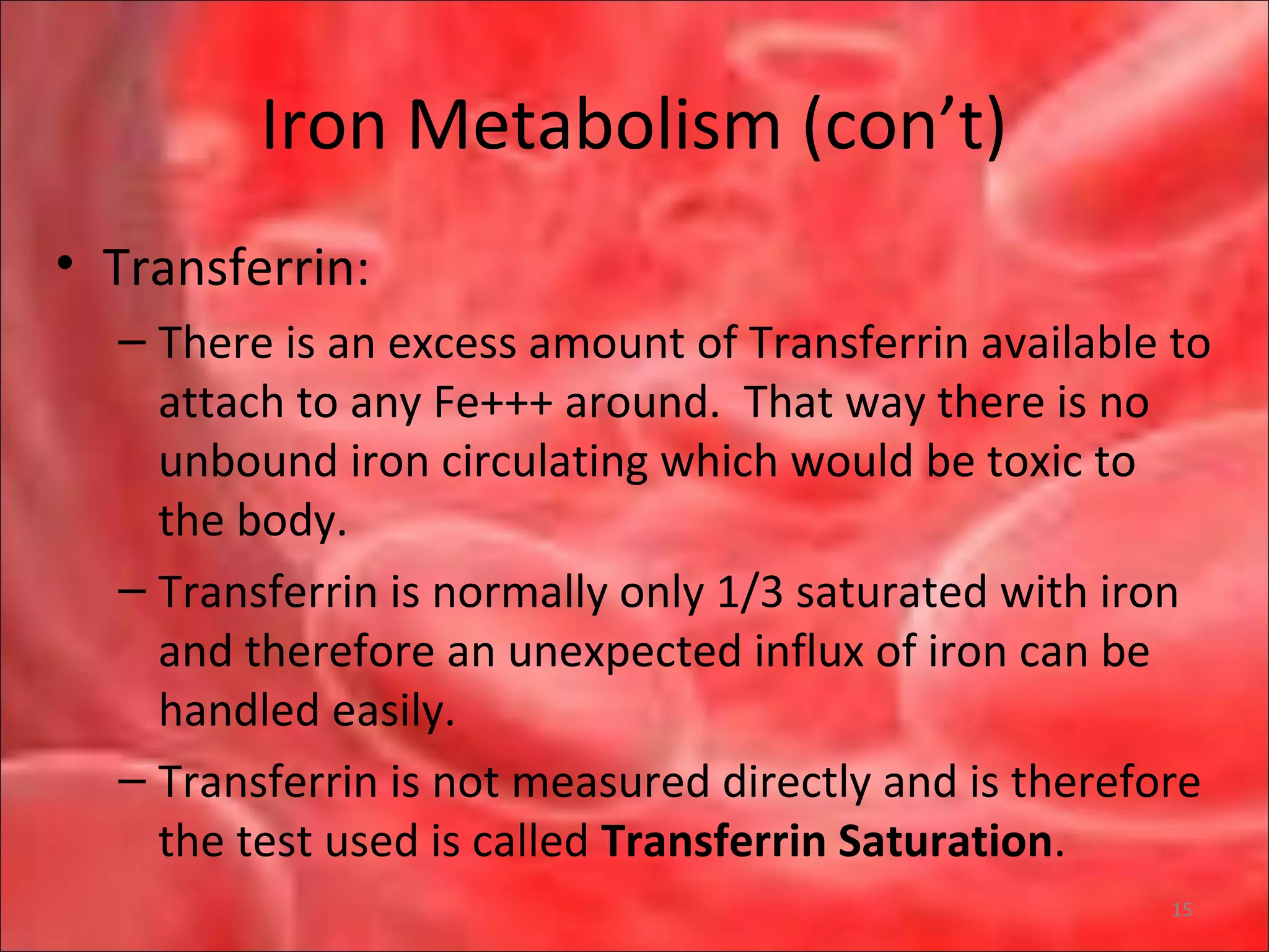 Iron Metabolism (con’t)
• Transferrin:
– There is an excess amount of Transferrin available to
attach to any Fe+++ around. That way there is no
unbound iron circulating which would be toxic to
the body.
– Transferrin is normally only 1/3 saturated with iron
and therefore an unexpected influx of iron can be
handled easily.
– Transferrin is not measured directly and is therefore
the test used is called Transferrin Saturation.
15
 