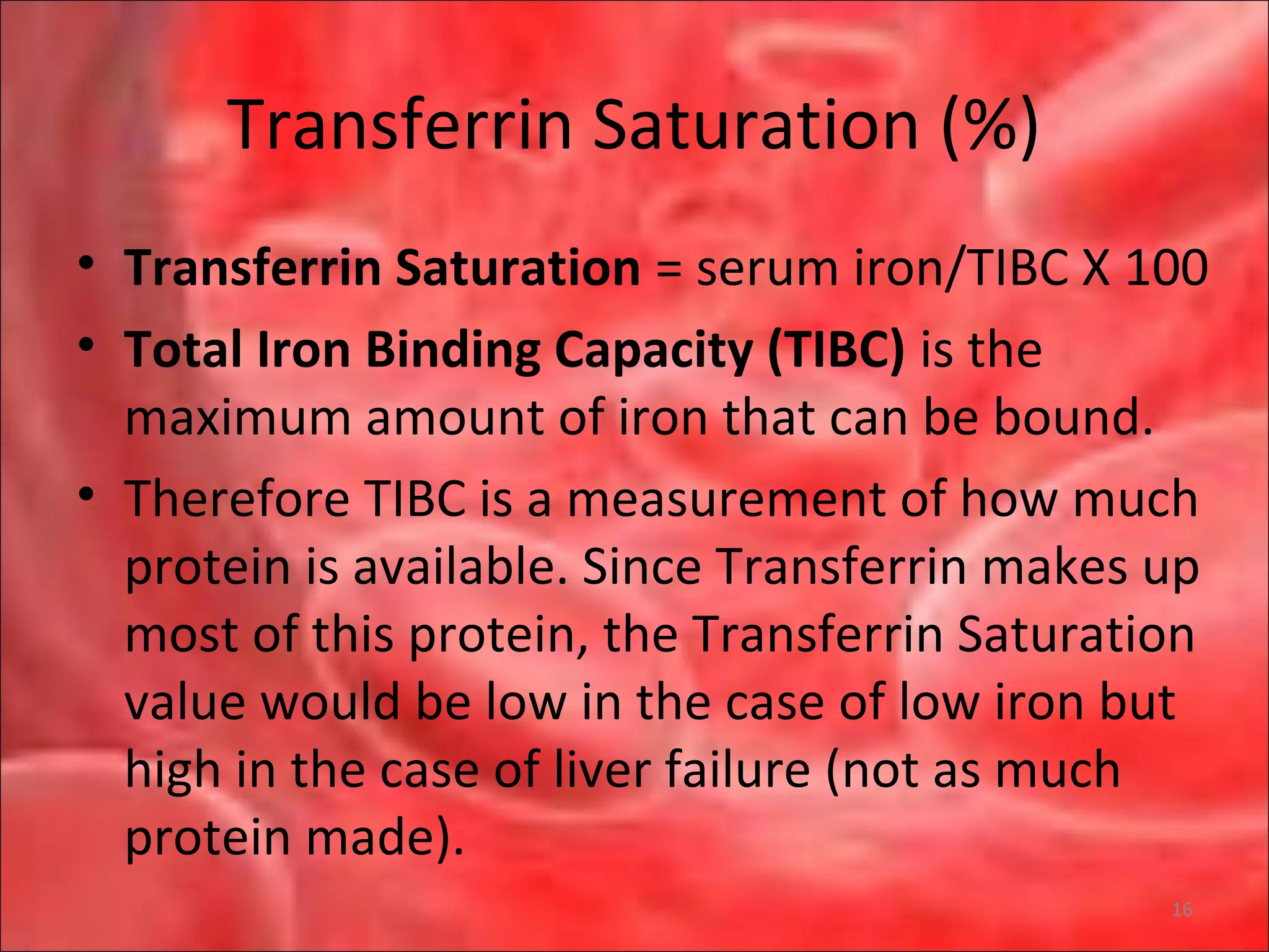Transferrin Saturation (%)
• Transferrin Saturation = serum iron/TIBC X 100
• Total Iron Binding Capacity (TIBC) is the
maximum amount of iron that can be bound.
• Therefore TIBC is a measurement of how much
protein is available. Since Transferrin makes up
most of this protein, the Transferrin Saturation
value would be low in the case of low iron but
high in the case of liver failure (not as much
protein made).
16
 