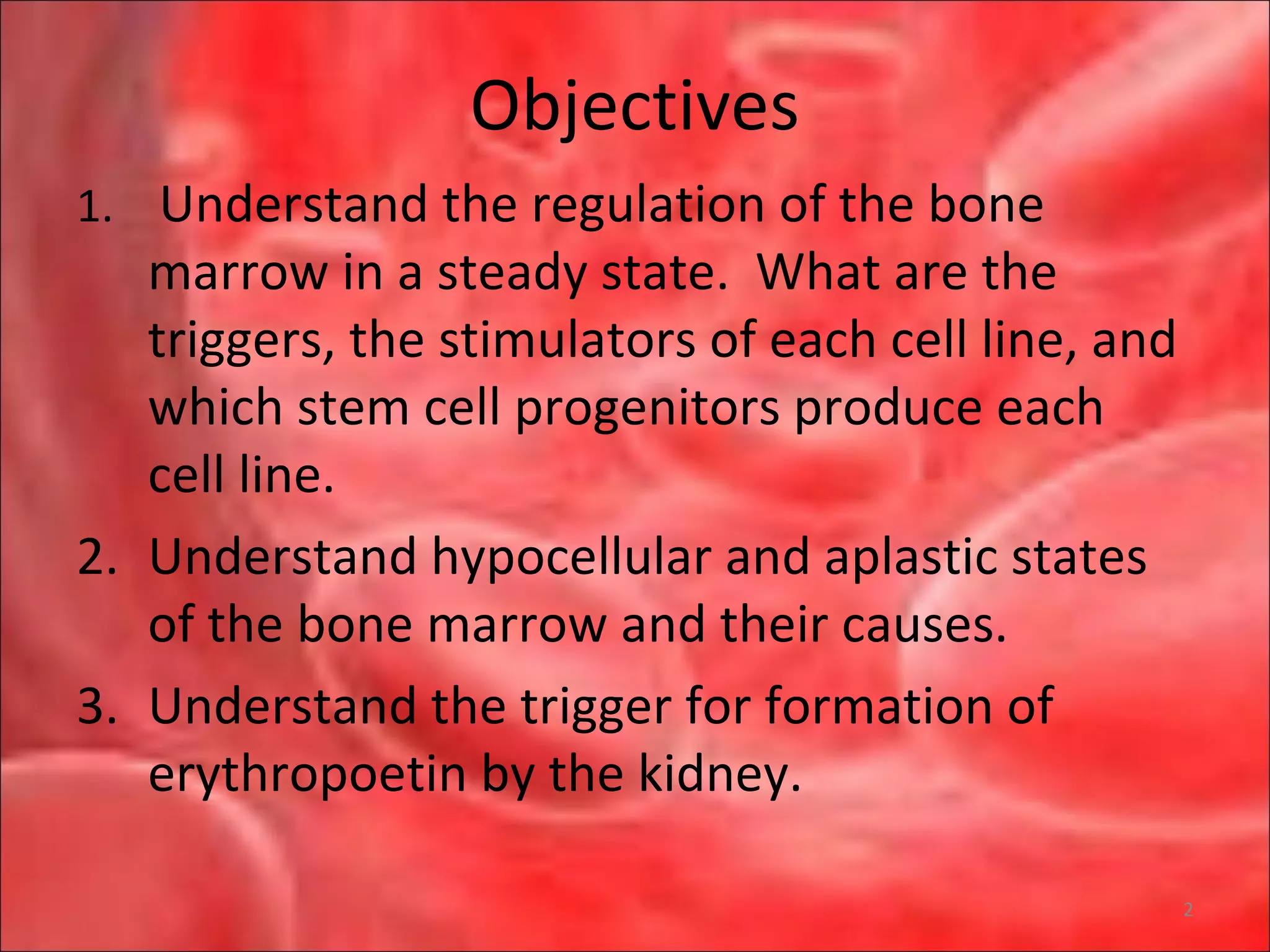 Objectives
1. Understand the regulation of the bone
marrow in a steady state. What are the
triggers, the stimulators of each cell line, and
which stem cell progenitors produce each
cell line.
2. Understand hypocellular and aplastic states
of the bone marrow and their causes.
3. Understand the trigger for formation of
erythropoetin by the kidney.
2
 