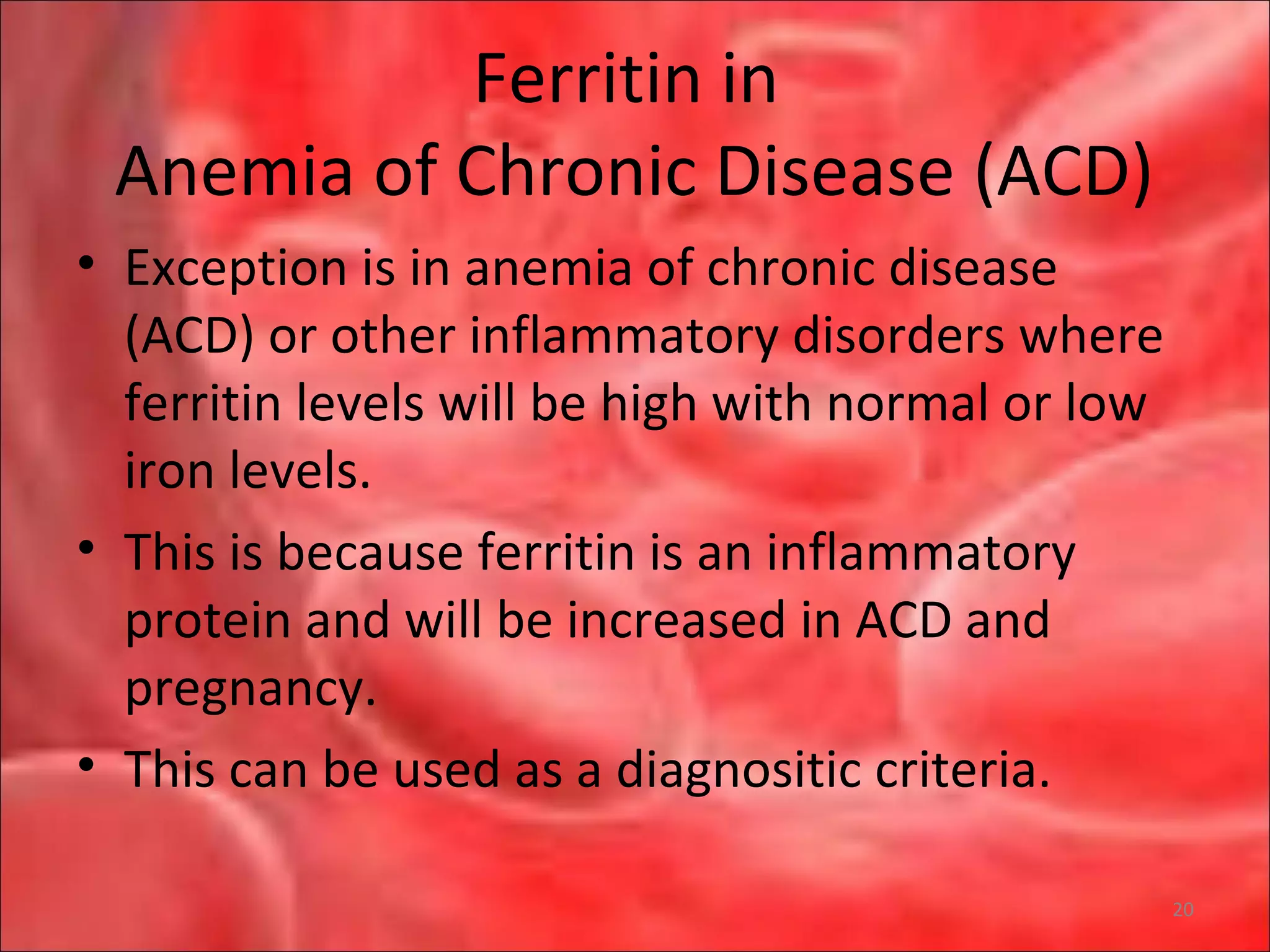Ferritin in
Anemia of Chronic Disease (ACD)
• Exception is in anemia of chronic disease
(ACD) or other inflammatory disorders where
ferritin levels will be high with normal or low
iron levels.
• This is because ferritin is an inflammatory
protein and will be increased in ACD and
pregnancy.
• This can be used as a diagnositic criteria.
20
 