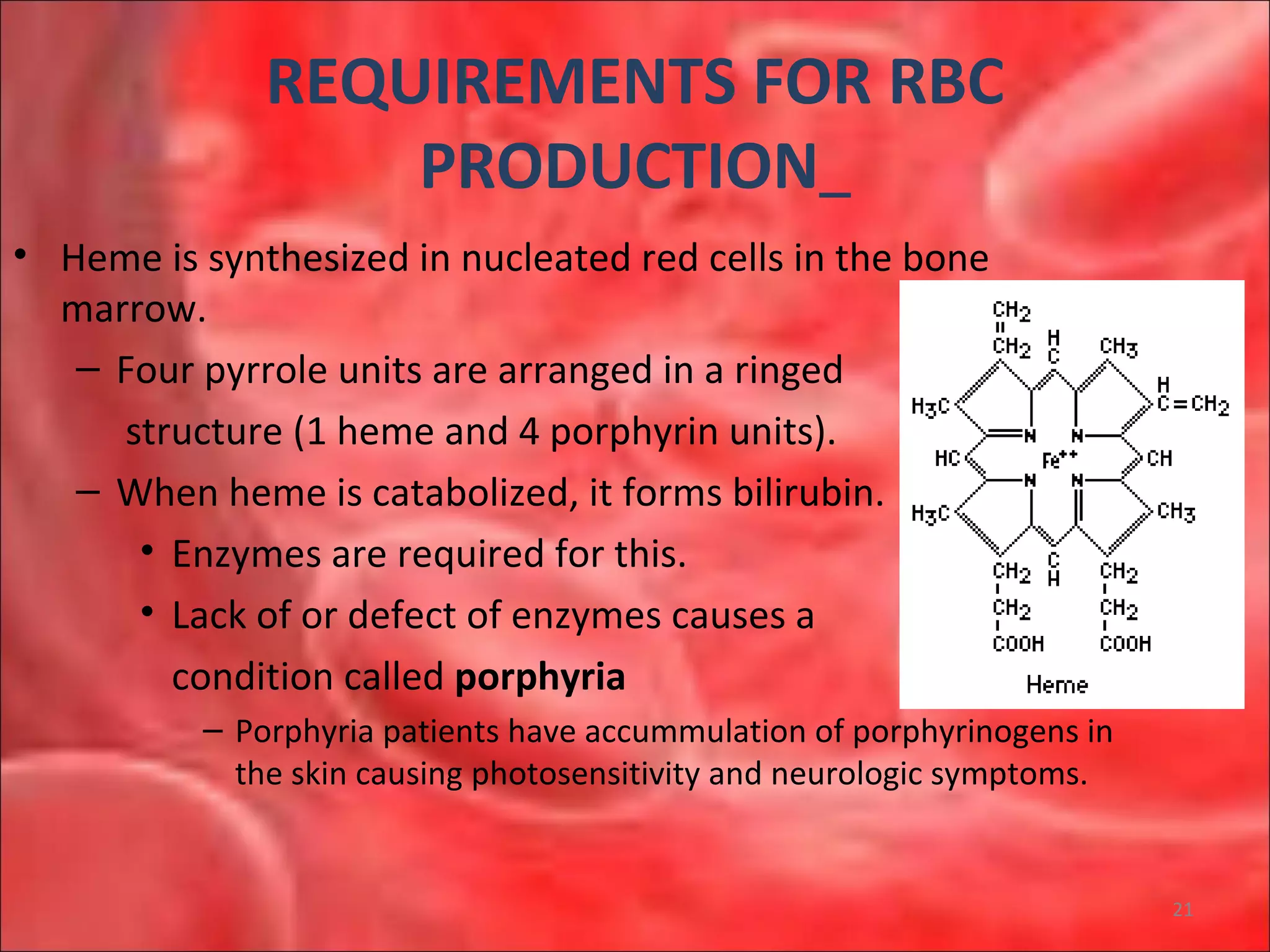 REQUIREMENTS FOR RBC
PRODUCTION
• Heme is synthesized in nucleated red cells in the bone
marrow.
– Four pyrrole units are arranged in a ringed
structure (1 heme and 4 porphyrin units).
– When heme is catabolized, it forms bilirubin.
• Enzymes are required for this.
• Lack of or defect of enzymes causes a
condition called porphyria
– Porphyria patients have accummulation of porphyrinogens in
the skin causing photosensitivity and neurologic symptoms.
21
 