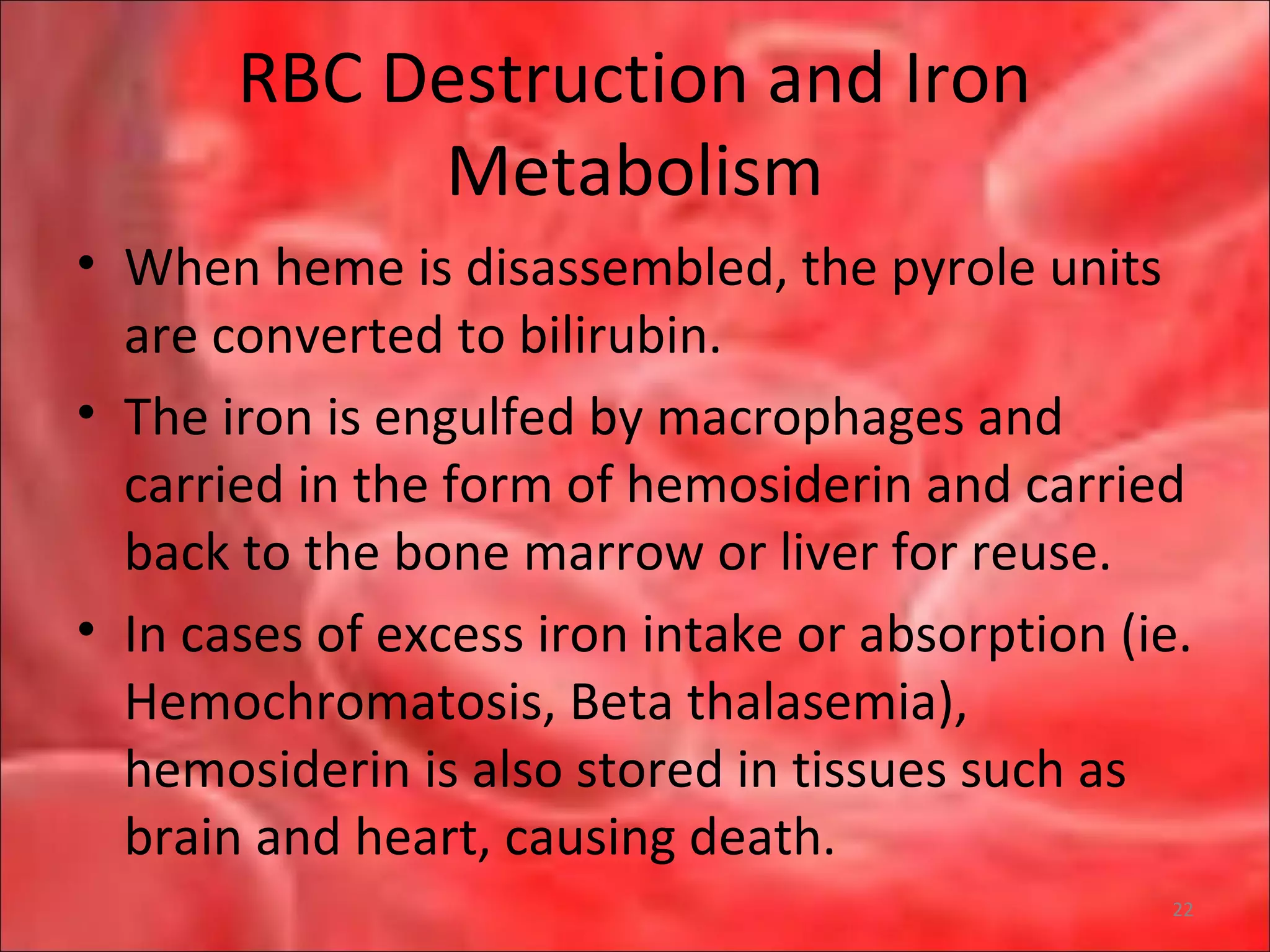 RBC Destruction and Iron
Metabolism
• When heme is disassembled, the pyrole units
are converted to bilirubin.
• The iron is engulfed by macrophages and
carried in the form of hemosiderin and carried
back to the bone marrow or liver for reuse.
• In cases of excess iron intake or absorption (ie.
Hemochromatosis, Beta thalasemia),
hemosiderin is also stored in tissues such as
brain and heart, causing death.
22
 