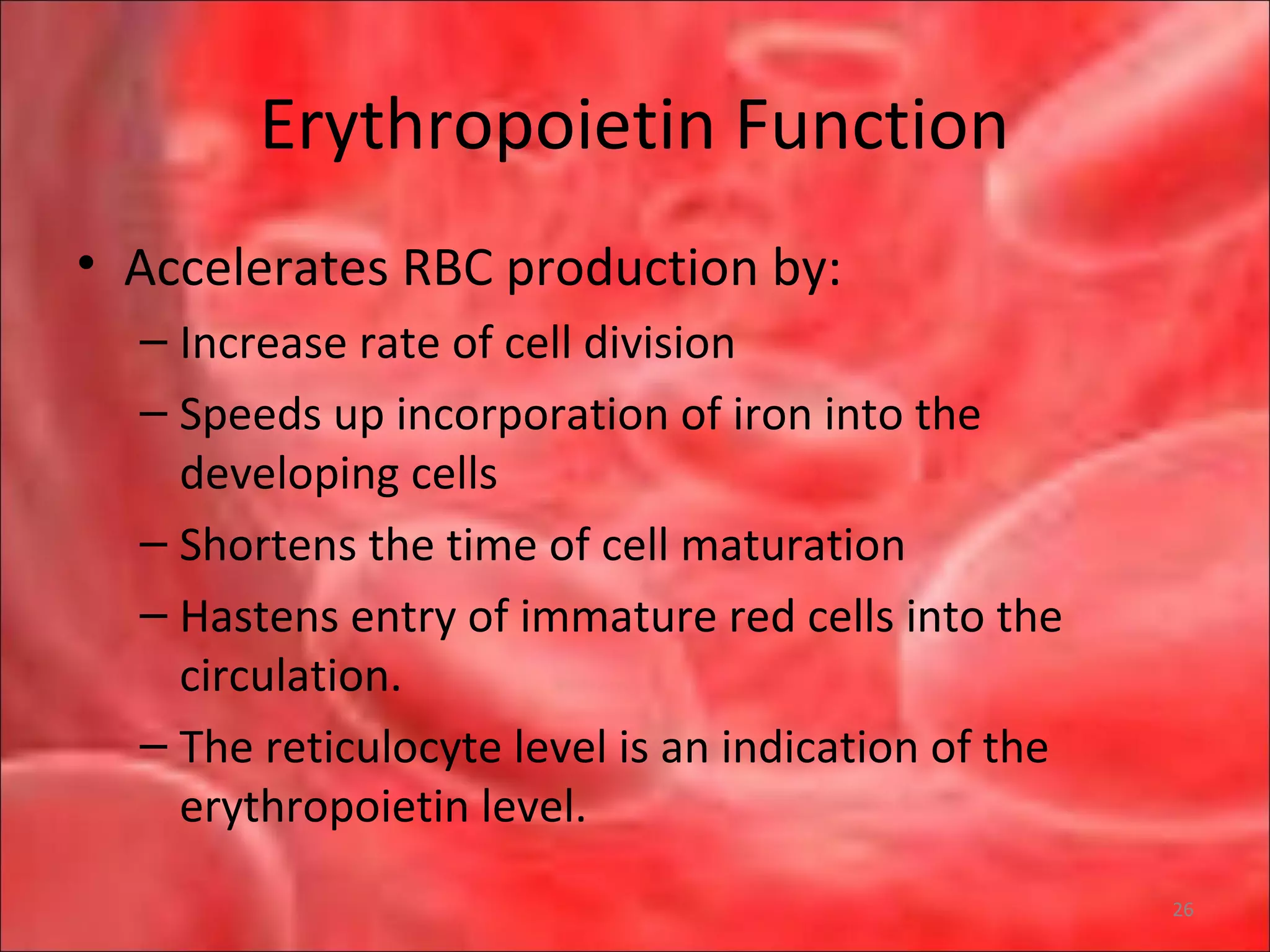 Erythropoietin Function
• Accelerates RBC production by:
– Increase rate of cell division
– Speeds up incorporation of iron into the
developing cells
– Shortens the time of cell maturation
– Hastens entry of immature red cells into the
circulation.
– The reticulocyte level is an indication of the
erythropoietin level.
26
 