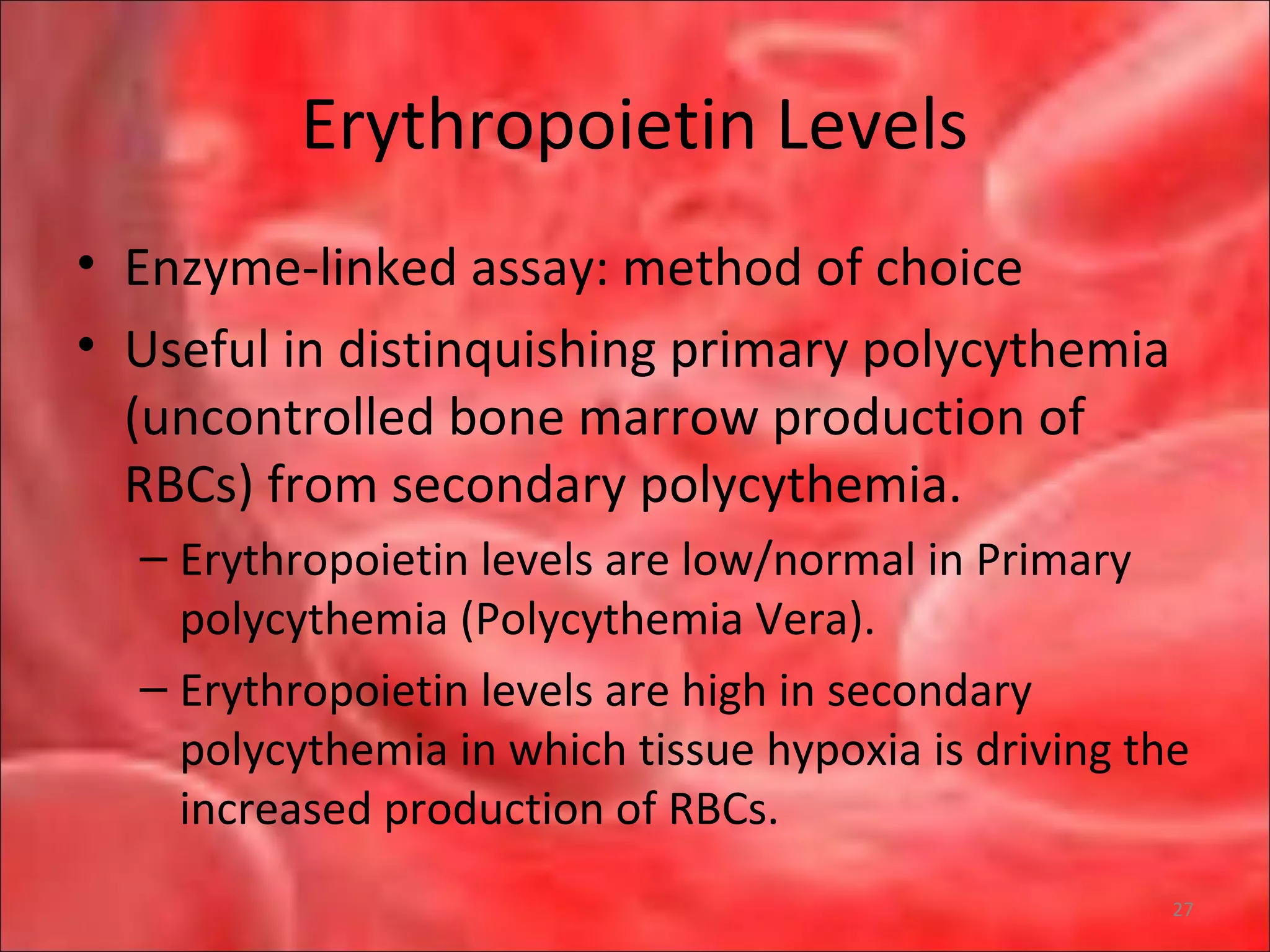 Erythropoietin Levels
• Enzyme-linked assay: method of choice
• Useful in distinquishing primary polycythemia
(uncontrolled bone marrow production of
RBCs) from secondary polycythemia.
– Erythropoietin levels are low/normal in Primary
polycythemia (Polycythemia Vera).
– Erythropoietin levels are high in secondary
polycythemia in which tissue hypoxia is driving the
increased production of RBCs.
27
 
