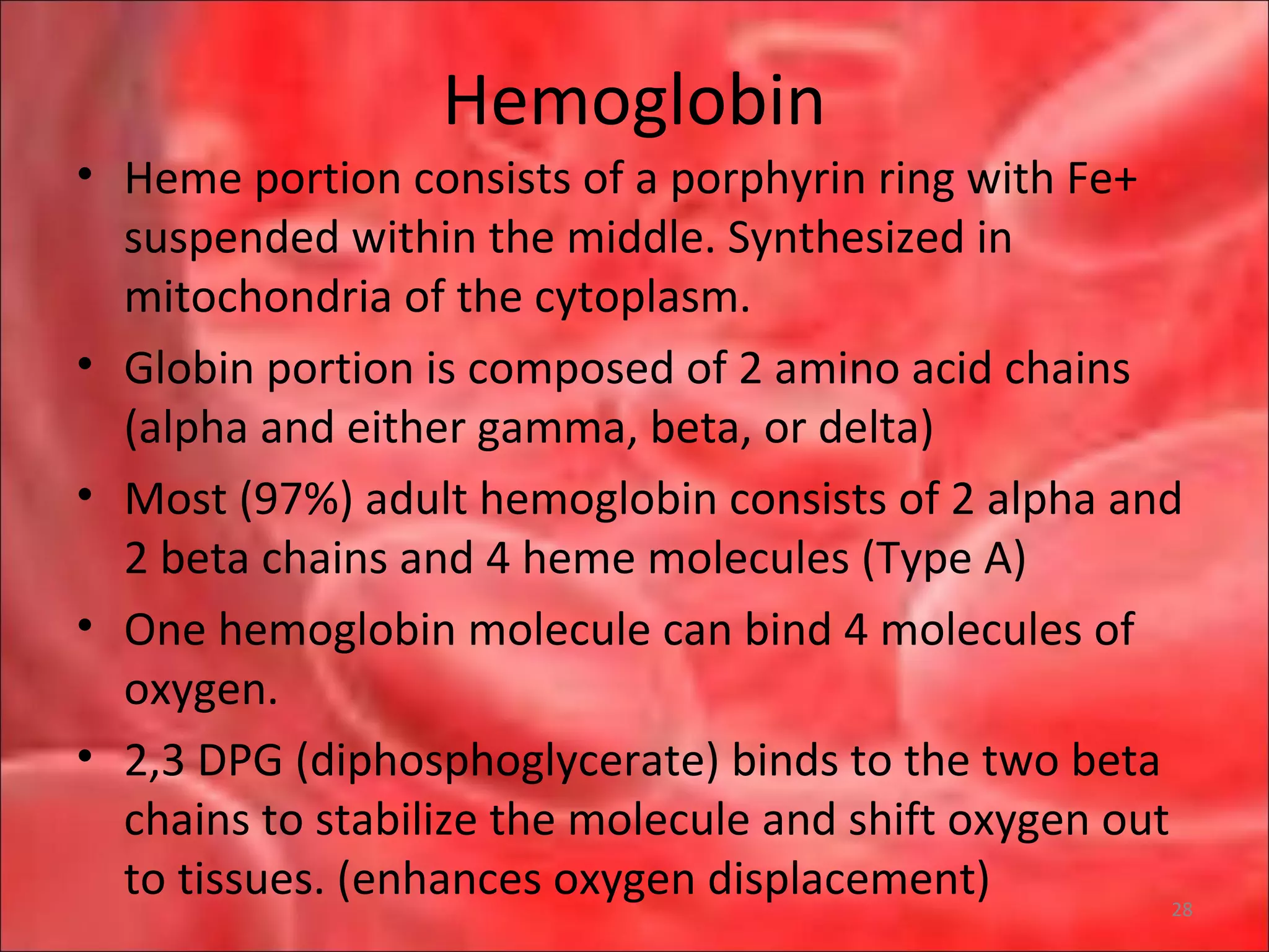 Hemoglobin
• Heme portion consists of a porphyrin ring with Fe+
suspended within the middle. Synthesized in
mitochondria of the cytoplasm.
• Globin portion is composed of 2 amino acid chains
(alpha and either gamma, beta, or delta)
• Most (97%) adult hemoglobin consists of 2 alpha and
2 beta chains and 4 heme molecules (Type A)
• One hemoglobin molecule can bind 4 molecules of
oxygen.
• 2,3 DPG (diphosphoglycerate) binds to the two beta
chains to stabilize the molecule and shift oxygen out
to tissues. (enhances oxygen displacement) 28
 