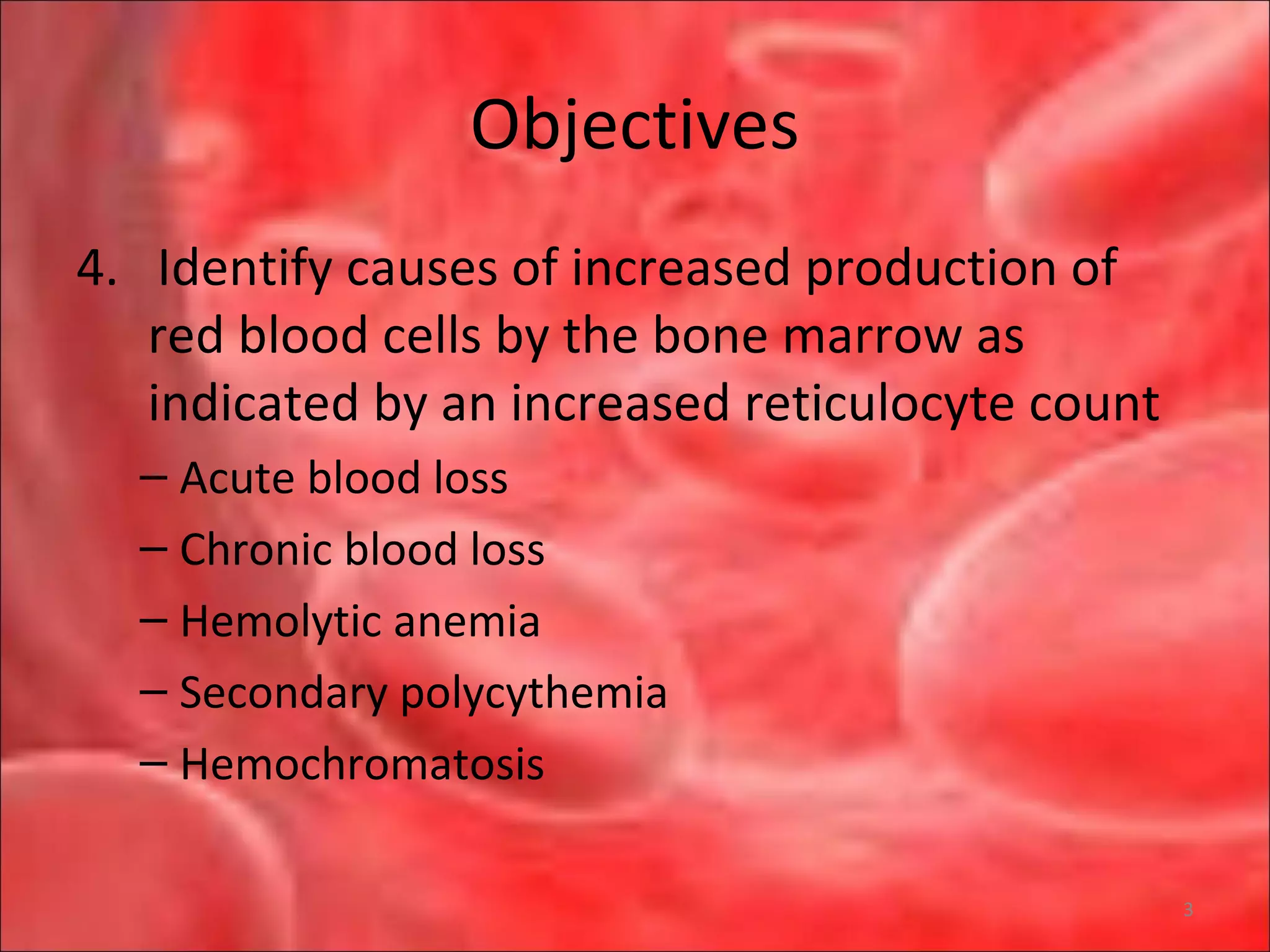Objectives
4. Identify causes of increased production of
red blood cells by the bone marrow as
indicated by an increased reticulocyte count
– Acute blood loss
– Chronic blood loss
– Hemolytic anemia
– Secondary polycythemia
– Hemochromatosis
3
 