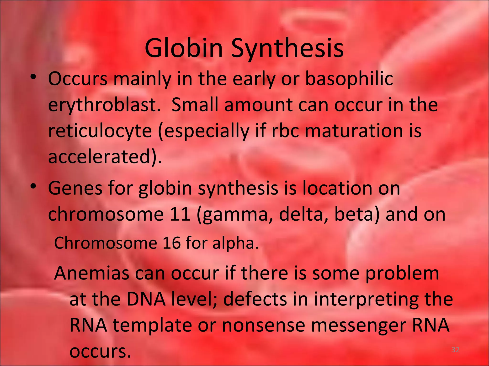 Globin Synthesis
• Occurs mainly in the early or basophilic
erythroblast. Small amount can occur in the
reticulocyte (especially if rbc maturation is
accelerated).
• Genes for globin synthesis is location on
chromosome 11 (gamma, delta, beta) and on
Chromosome 16 for alpha.
Anemias can occur if there is some problem
at the DNA level; defects in interpreting the
RNA template or nonsense messenger RNA
occurs. 32
 