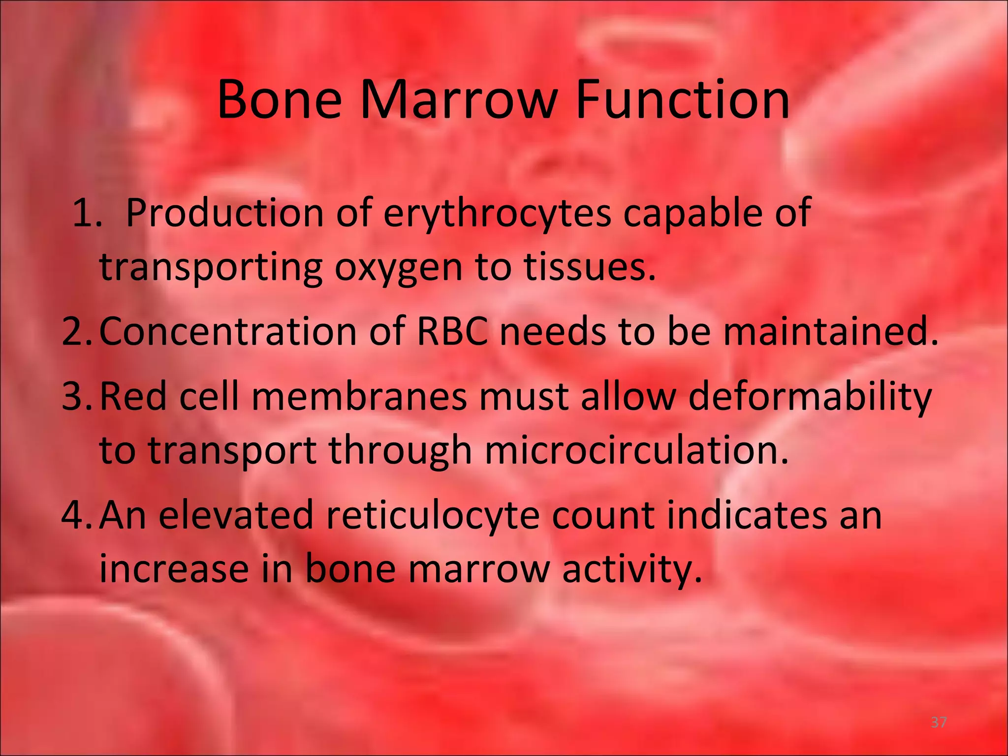 Bone Marrow Function
1. Production of erythrocytes capable of
transporting oxygen to tissues.
2.Concentration of RBC needs to be maintained.
3.Red cell membranes must allow deformability
to transport through microcirculation.
4.An elevated reticulocyte count indicates an
increase in bone marrow activity.
37
 