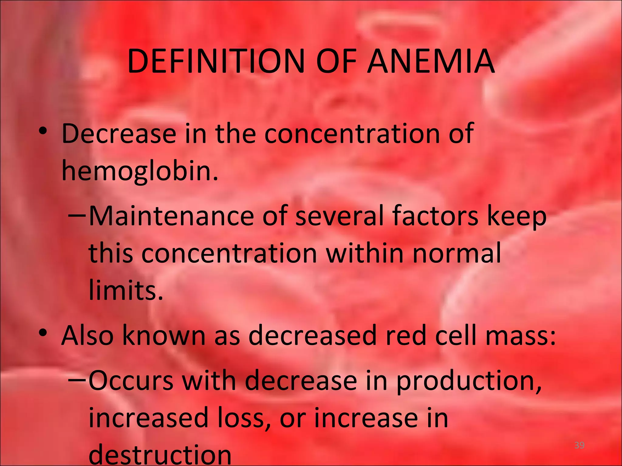 DEFINITION OF ANEMIA
• Decrease in the concentration of
hemoglobin.
–Maintenance of several factors keep
this concentration within normal
limits.
• Also known as decreased red cell mass:
–Occurs with decrease in production,
increased loss, or increase in
destruction
39
 