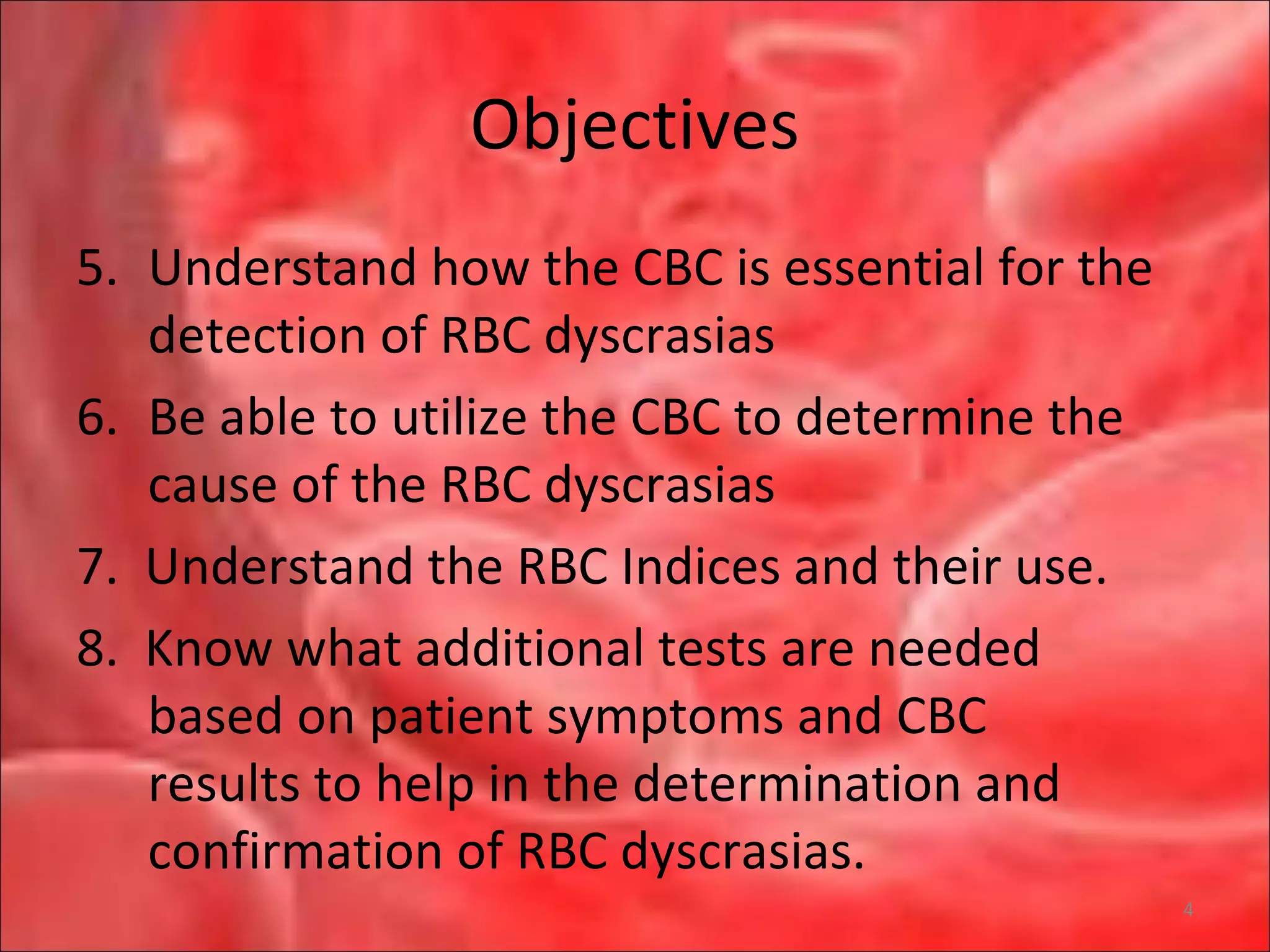 Objectives
5. Understand how the CBC is essential for the
detection of RBC dyscrasias
6. Be able to utilize the CBC to determine the
cause of the RBC dyscrasias
7. Understand the RBC Indices and their use.
8. Know what additional tests are needed
based on patient symptoms and CBC
results to help in the determination and
confirmation of RBC dyscrasias.
4
 