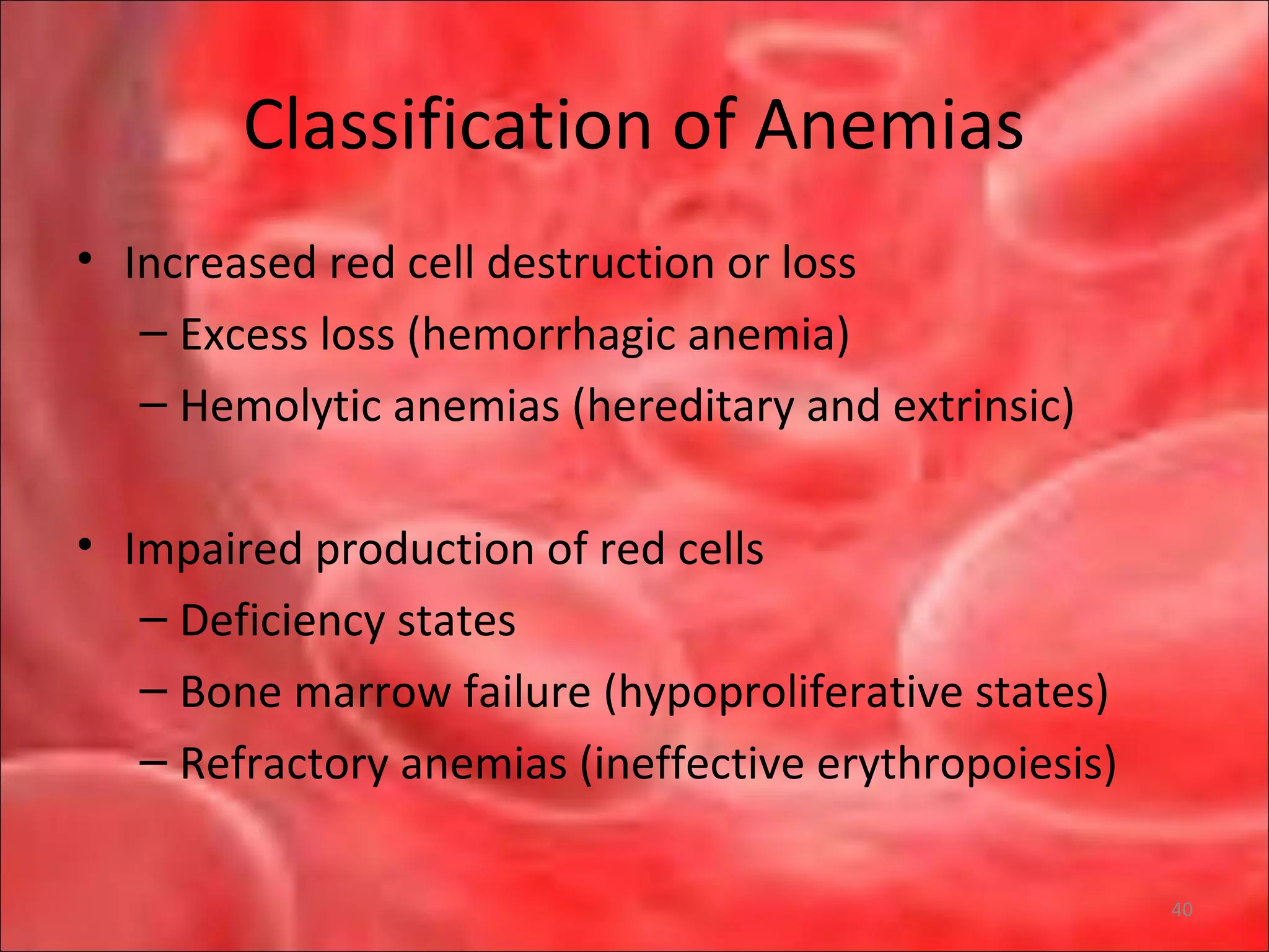 Classification of Anemias
• Increased red cell destruction or loss
– Excess loss (hemorrhagic anemia)
– Hemolytic anemias (hereditary and extrinsic)
• Impaired production of red cells
– Deficiency states
– Bone marrow failure (hypoproliferative states)
– Refractory anemias (ineffective erythropoiesis)
40
 