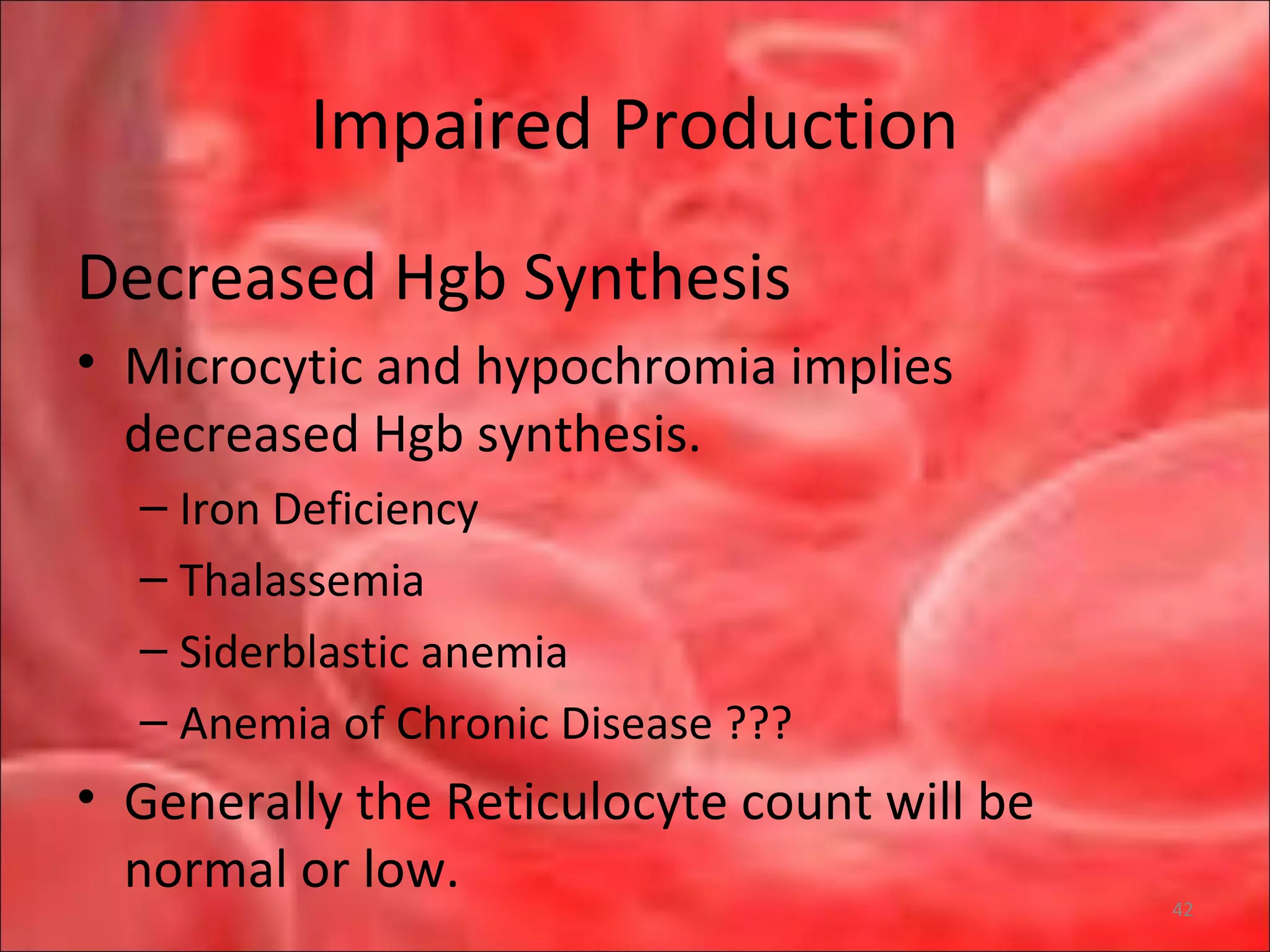 Impaired Production
Decreased Hgb Synthesis
• Microcytic and hypochromia implies
decreased Hgb synthesis.
– Iron Deficiency
– Thalassemia
– Siderblastic anemia
– Anemia of Chronic Disease ???
• Generally the Reticulocyte count will be
normal or low.
42
 
