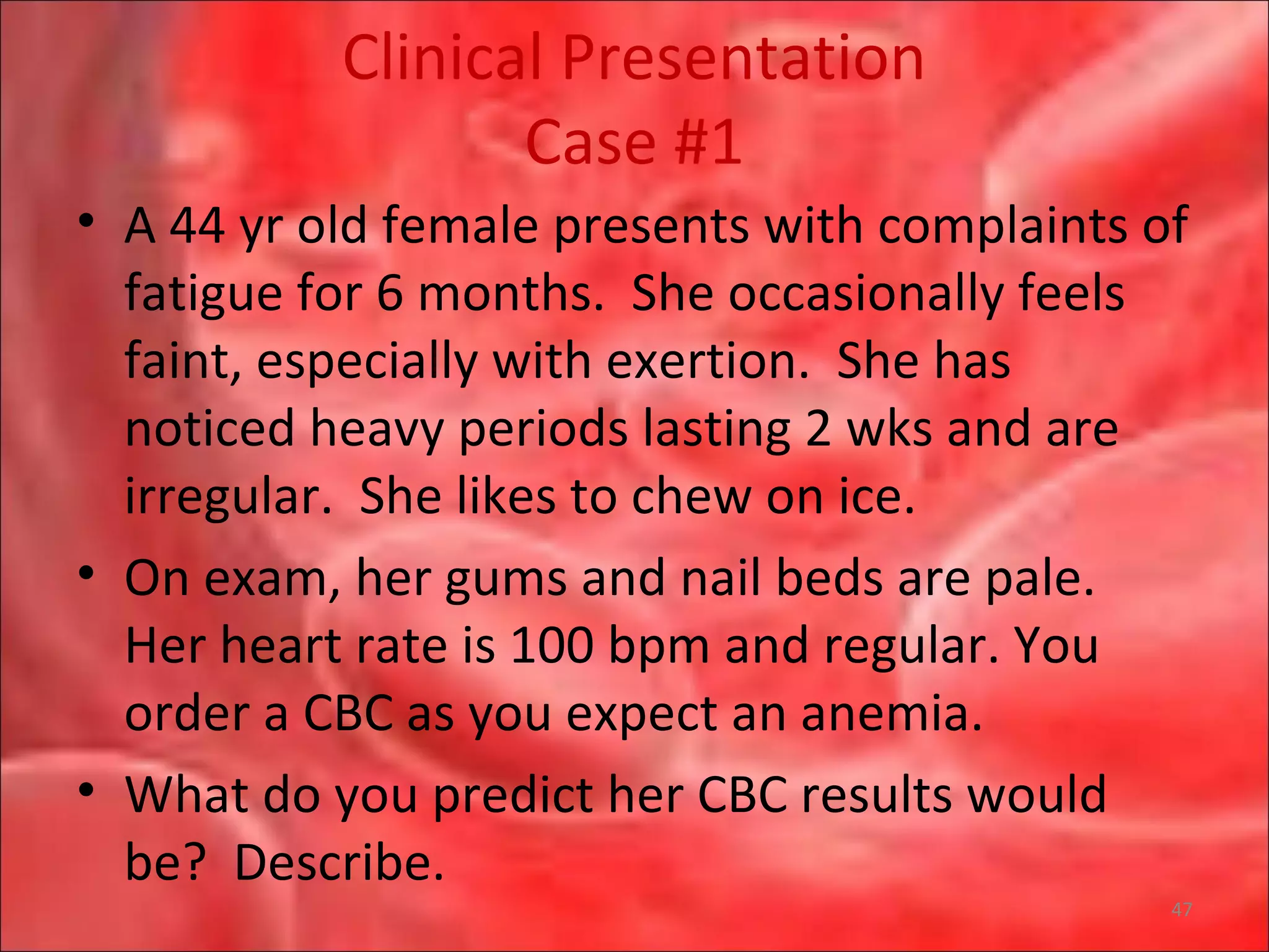 Clinical Presentation
Case #1
• A 44 yr old female presents with complaints of
fatigue for 6 months. She occasionally feels
faint, especially with exertion. She has
noticed heavy periods lasting 2 wks and are
irregular. She likes to chew on ice.
• On exam, her gums and nail beds are pale.
Her heart rate is 100 bpm and regular. You
order a CBC as you expect an anemia.
• What do you predict her CBC results would
be? Describe.
47
 
