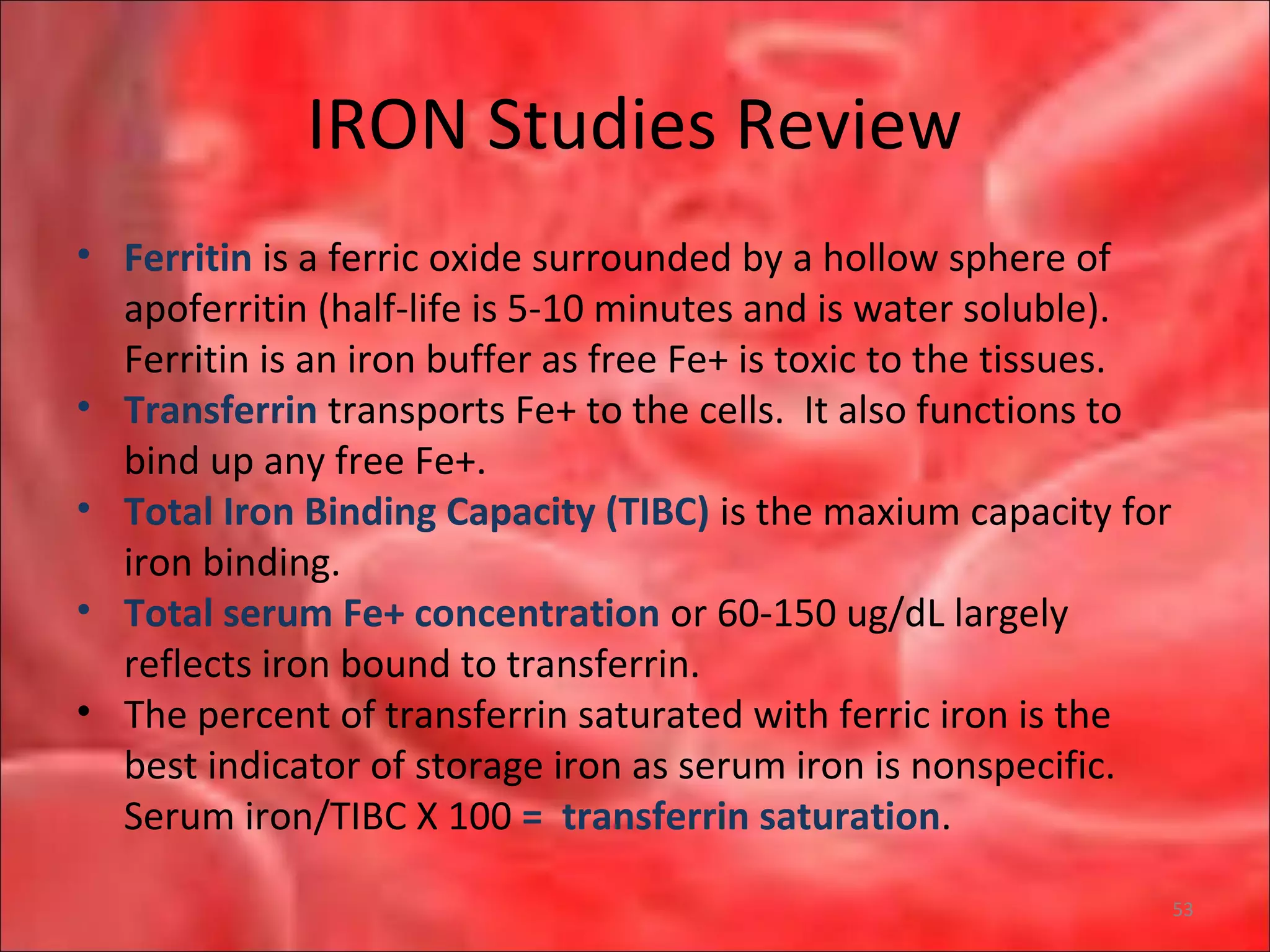 IRON Studies Review
• Ferritin is a ferric oxide surrounded by a hollow sphere of
apoferritin (half-life is 5-10 minutes and is water soluble).
Ferritin is an iron buffer as free Fe+ is toxic to the tissues.
• Transferrin transports Fe+ to the cells. It also functions to
bind up any free Fe+.
• Total Iron Binding Capacity (TIBC) is the maxium capacity for
iron binding.
• Total serum Fe+ concentration or 60-150 ug/dL largely
reflects iron bound to transferrin.
• The percent of transferrin saturated with ferric iron is the
best indicator of storage iron as serum iron is nonspecific.
Serum iron/TIBC X 100 = transferrin saturation.
53
 