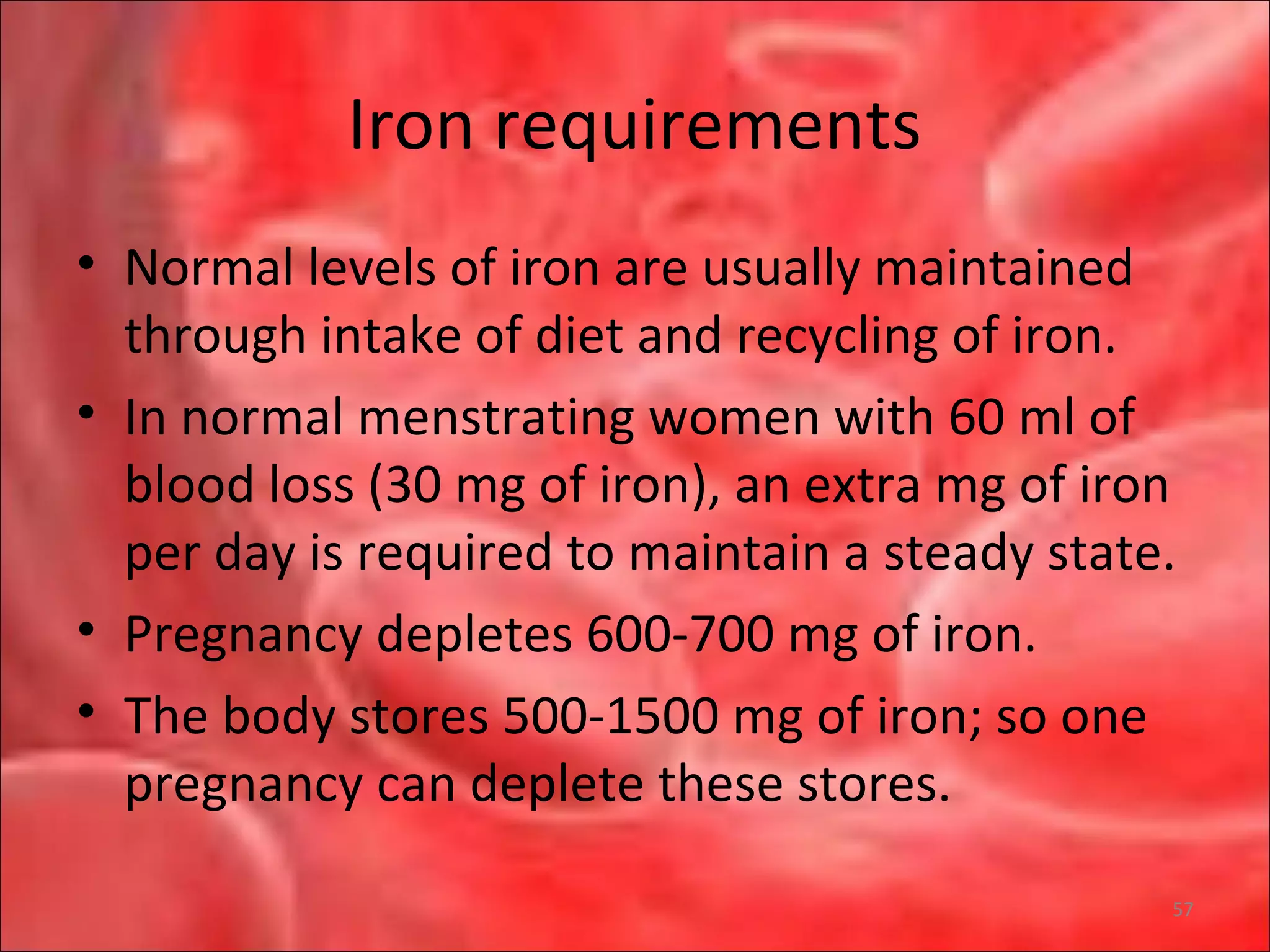 Iron requirements
• Normal levels of iron are usually maintained
through intake of diet and recycling of iron.
• In normal menstrating women with 60 ml of
blood loss (30 mg of iron), an extra mg of iron
per day is required to maintain a steady state.
• Pregnancy depletes 600-700 mg of iron.
• The body stores 500-1500 mg of iron; so one
pregnancy can deplete these stores.
57
 