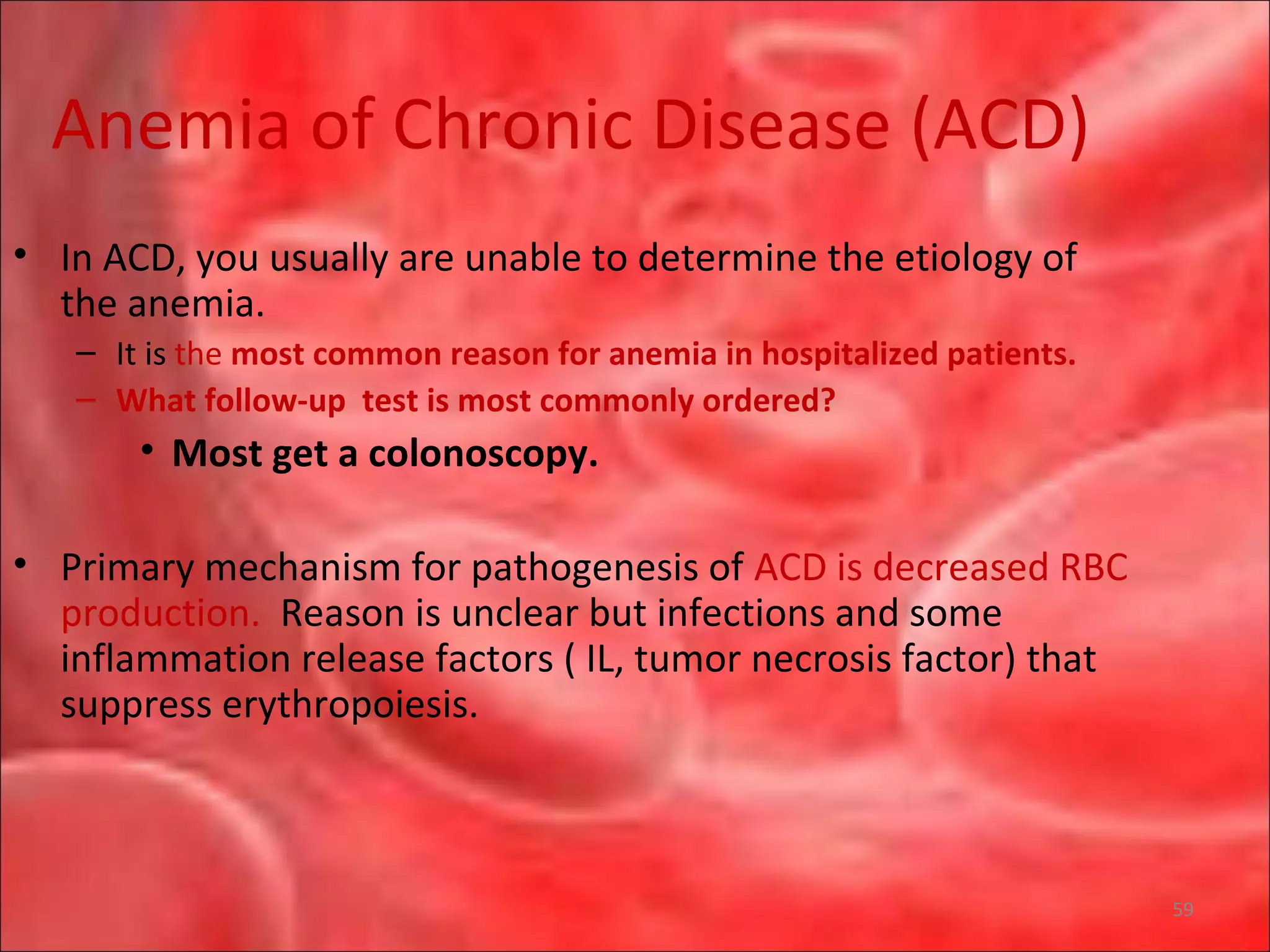 Anemia of Chronic Disease (ACD)
• In ACD, you usually are unable to determine the etiology of
the anemia.
– It is the most common reason for anemia in hospitalized patients.
– What follow-up test is most commonly ordered?
• Most get a colonoscopy.
• Primary mechanism for pathogenesis of ACD is decreased RBC
production. Reason is unclear but infections and some
inflammation release factors ( IL, tumor necrosis factor) that
suppress erythropoiesis.
59
 