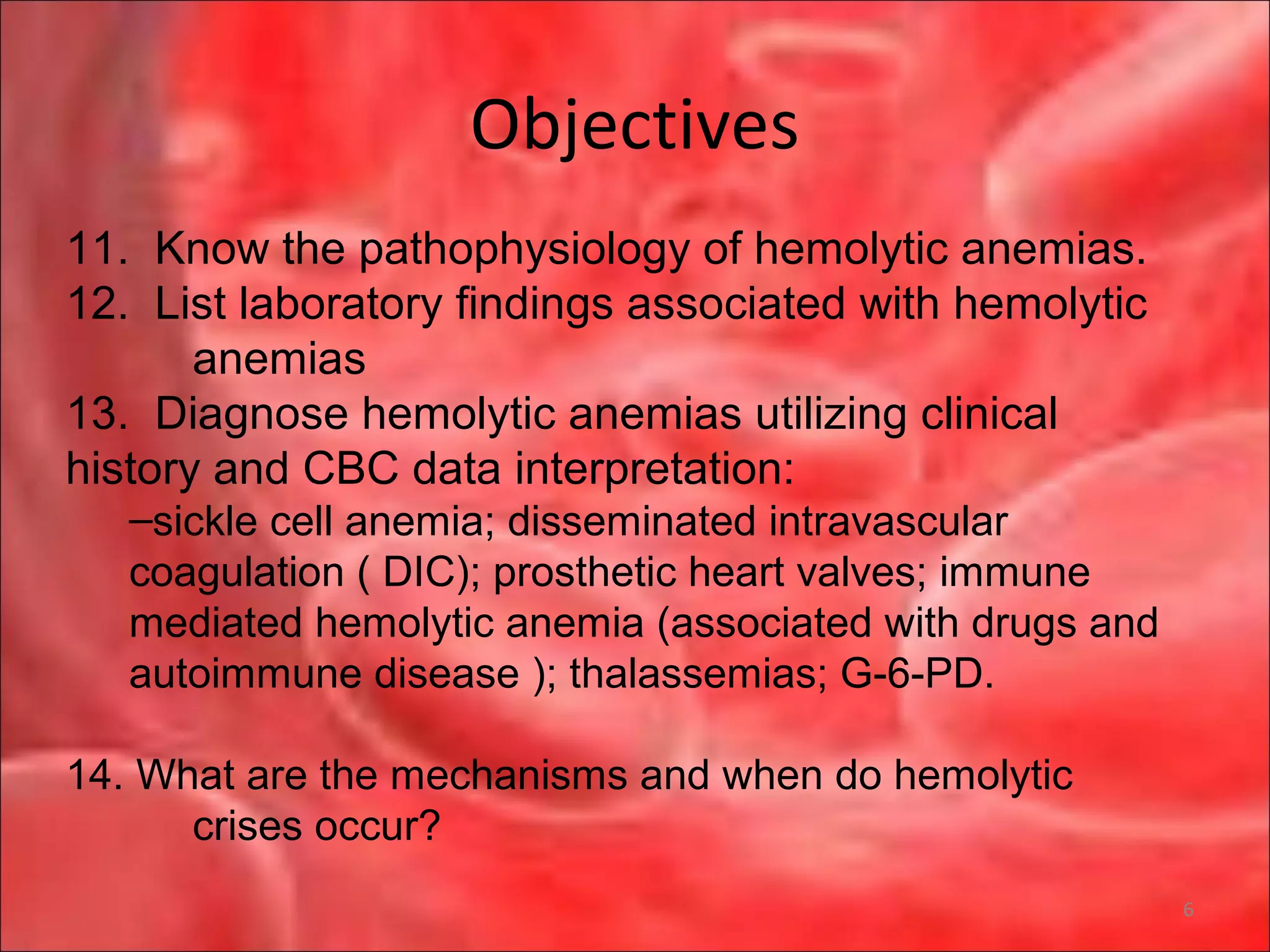 Objectives
6
11. Know the pathophysiology of hemolytic anemias.
12. List laboratory findings associated with hemolytic
anemias
13. Diagnose hemolytic anemias utilizing clinical
history and CBC data interpretation:
–sickle cell anemia; disseminated intravascular
coagulation ( DIC); prosthetic heart valves; immune
mediated hemolytic anemia (associated with drugs and
autoimmune disease ); thalassemias; G-6-PD.
14. What are the mechanisms and when do hemolytic
crises occur?
 