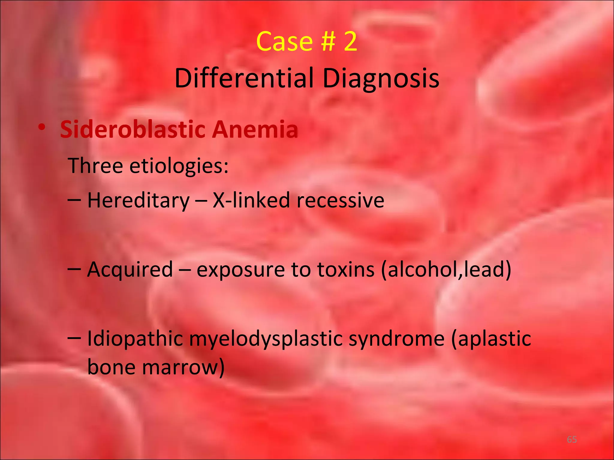 Case # 2
Differential Diagnosis
• Sideroblastic Anemia
Three etiologies:
– Hereditary – X-linked recessive
– Acquired – exposure to toxins (alcohol,lead)
– Idiopathic myelodysplastic syndrome (aplastic
bone marrow)
65
 