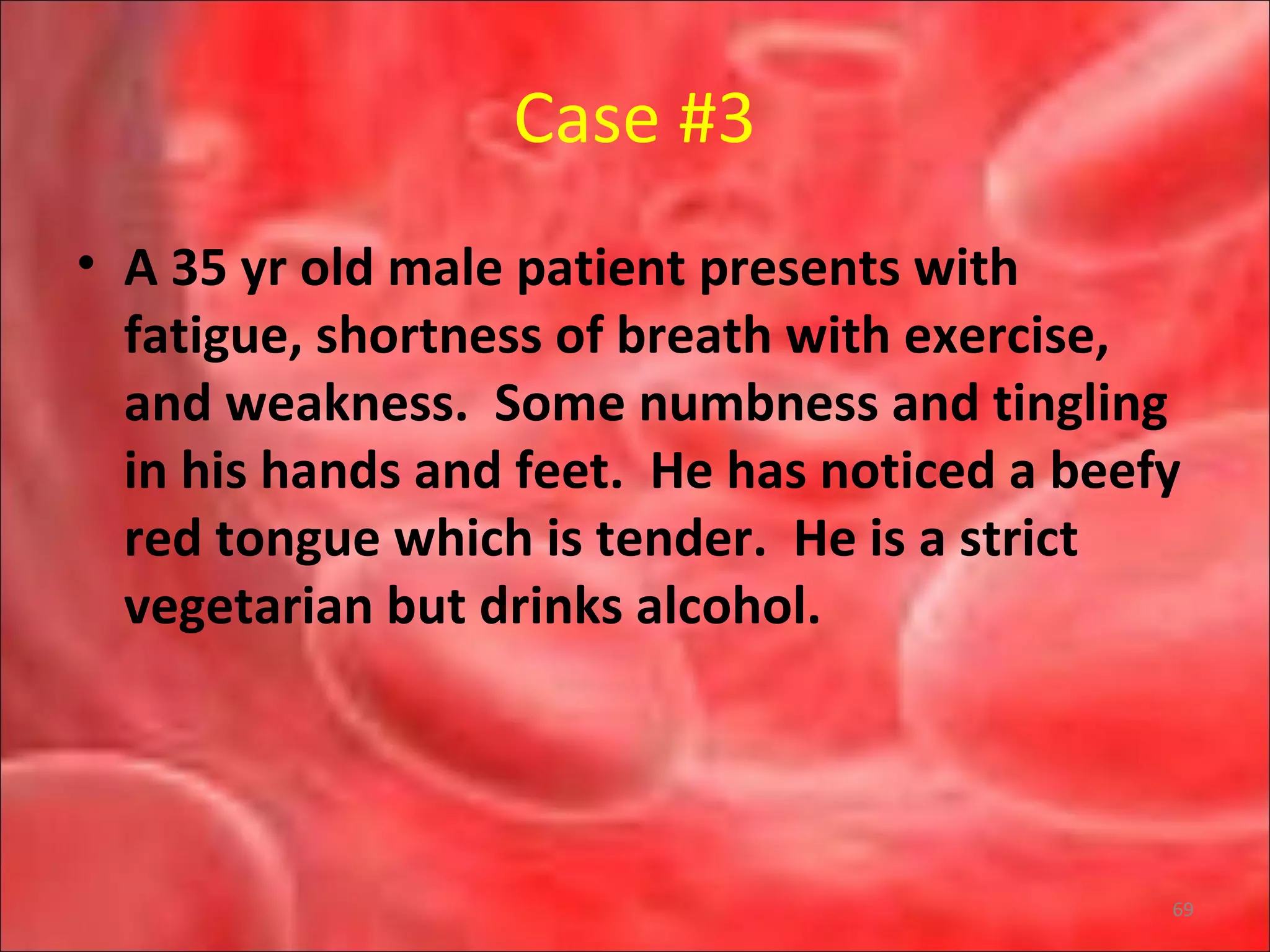 Case #3
• A 35 yr old male patient presents with
fatigue, shortness of breath with exercise,
and weakness. Some numbness and tingling
in his hands and feet. He has noticed a beefy
red tongue which is tender. He is a strict
vegetarian but drinks alcohol.
69
 