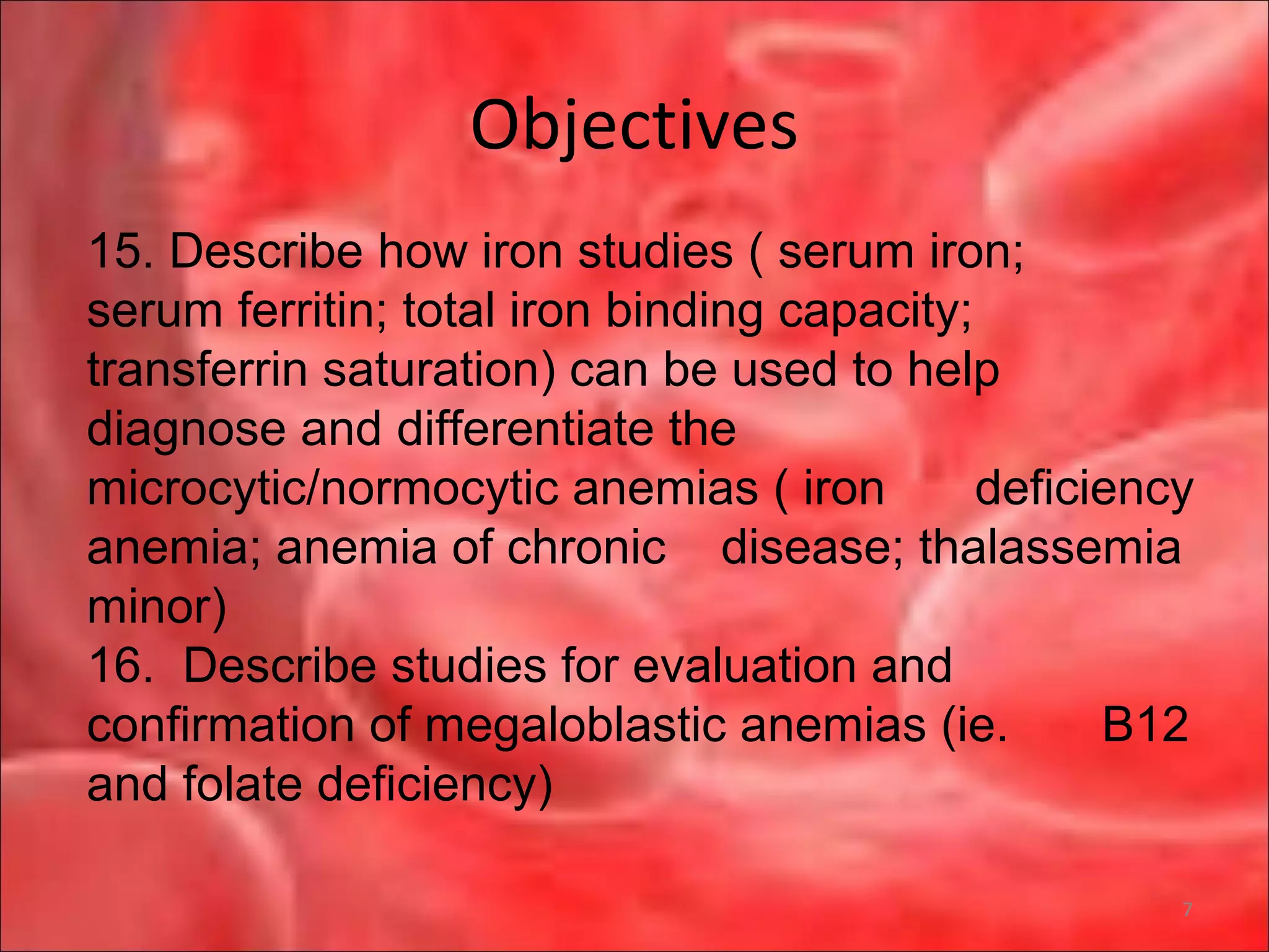 Objectives
7
15. Describe how iron studies ( serum iron;
serum ferritin; total iron binding capacity;
transferrin saturation) can be used to help
diagnose and differentiate the
microcytic/normocytic anemias ( iron deficiency
anemia; anemia of chronic disease; thalassemia
minor)
16. Describe studies for evaluation and
confirmation of megaloblastic anemias (ie. B12
and folate deficiency)
 