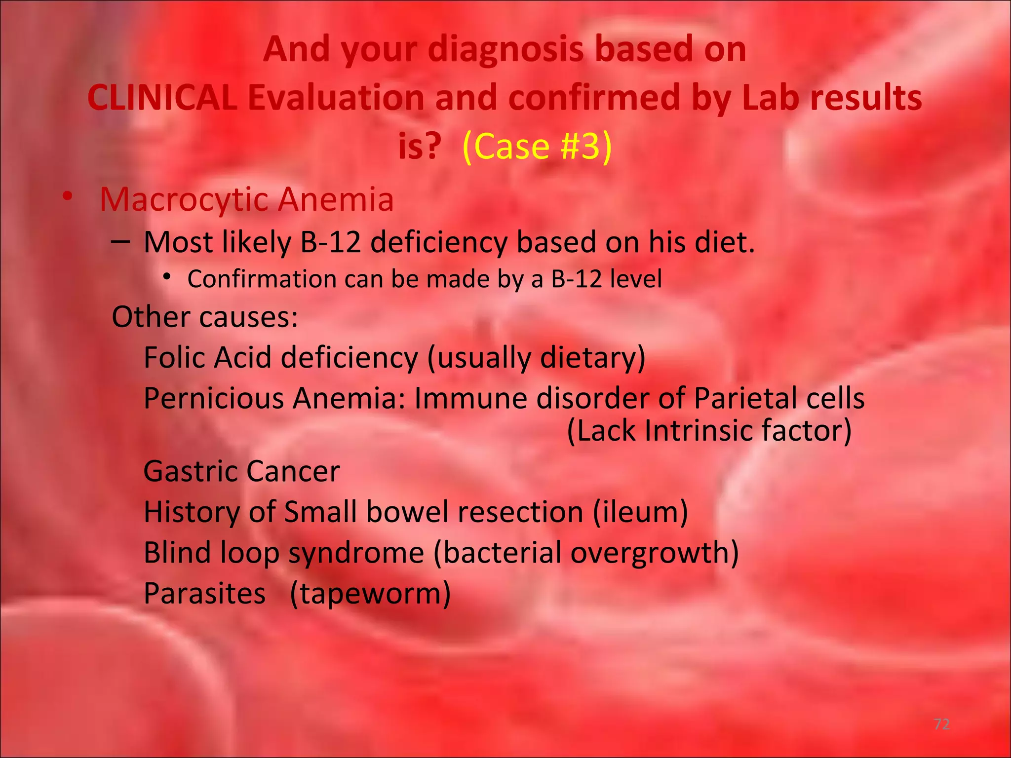 And your diagnosis based on
CLINICAL Evaluation and confirmed by Lab results
is? (Case #3)
• Macrocytic Anemia
– Most likely B-12 deficiency based on his diet.
• Confirmation can be made by a B-12 level
Other causes:
Folic Acid deficiency (usually dietary)
Pernicious Anemia: Immune disorder of Parietal cells
(Lack Intrinsic factor)
Gastric Cancer
History of Small bowel resection (ileum)
Blind loop syndrome (bacterial overgrowth)
Parasites (tapeworm)
72
 