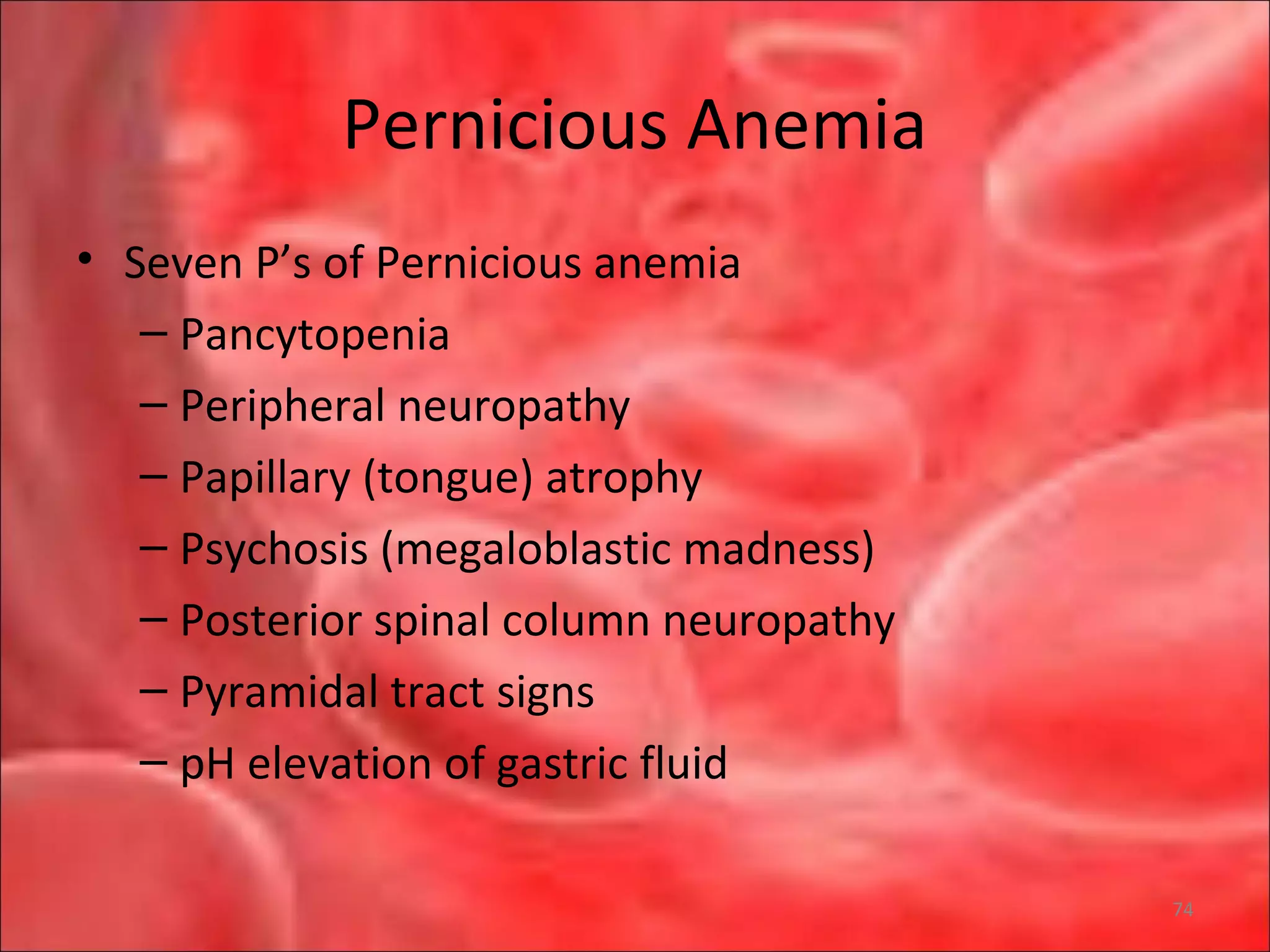 Pernicious Anemia
• Seven P’s of Pernicious anemia
– Pancytopenia
– Peripheral neuropathy
– Papillary (tongue) atrophy
– Psychosis (megaloblastic madness)
– Posterior spinal column neuropathy
– Pyramidal tract signs
– pH elevation of gastric fluid
74
 