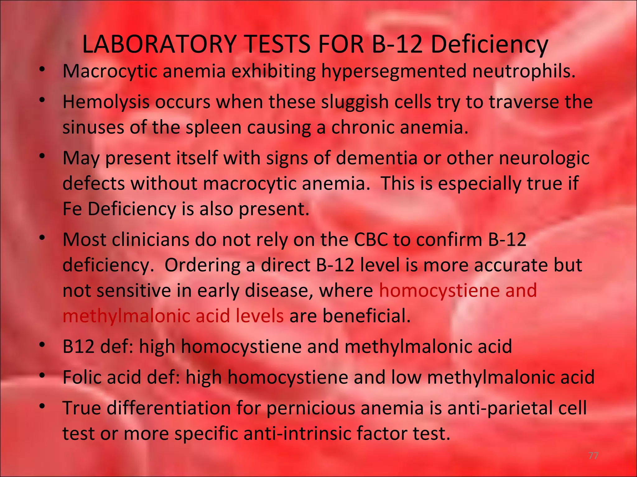 LABORATORY TESTS FOR B-12 Deficiency
• Macrocytic anemia exhibiting hypersegmented neutrophils.
• Hemolysis occurs when these sluggish cells try to traverse the
sinuses of the spleen causing a chronic anemia.
• May present itself with signs of dementia or other neurologic
defects without macrocytic anemia. This is especially true if
Fe Deficiency is also present.
• Most clinicians do not rely on the CBC to confirm B-12
deficiency. Ordering a direct B-12 level is more accurate but
not sensitive in early disease, where homocystiene and
methylmalonic acid levels are beneficial.
• B12 def: high homocystiene and methylmalonic acid
• Folic acid def: high homocystiene and low methylmalonic acid
• True differentiation for pernicious anemia is anti-parietal cell
test or more specific anti-intrinsic factor test.
77
 