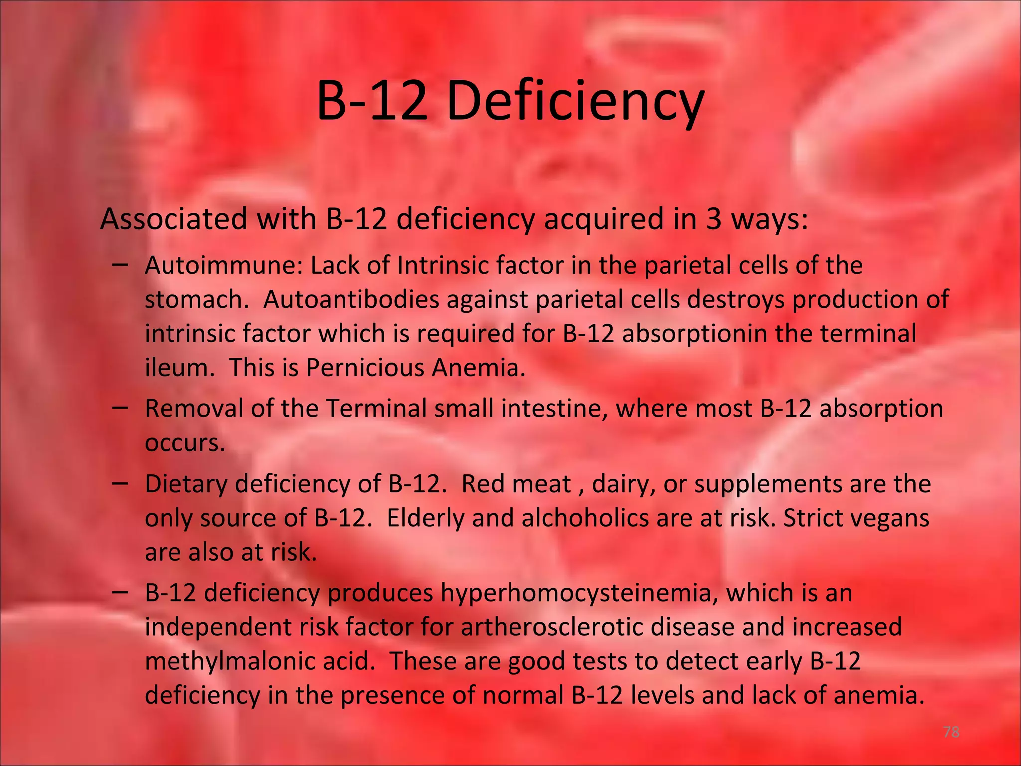 B-12 Deficiency
Associated with B-12 deficiency acquired in 3 ways:
– Autoimmune: Lack of Intrinsic factor in the parietal cells of the
stomach. Autoantibodies against parietal cells destroys production of
intrinsic factor which is required for B-12 absorptionin the terminal
ileum. This is Pernicious Anemia.
– Removal of the Terminal small intestine, where most B-12 absorption
occurs.
– Dietary deficiency of B-12. Red meat , dairy, or supplements are the
only source of B-12. Elderly and alchoholics are at risk. Strict vegans
are also at risk.
– B-12 deficiency produces hyperhomocysteinemia, which is an
independent risk factor for artherosclerotic disease and increased
methylmalonic acid. These are good tests to detect early B-12
deficiency in the presence of normal B-12 levels and lack of anemia.
78
 