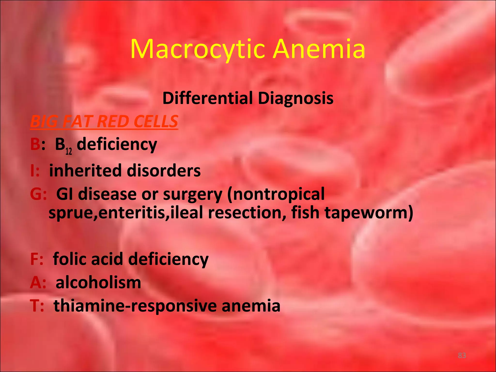 Macrocytic Anemia
Differential Diagnosis
BIG FAT RED CELLS
B: B12 deficiency
I: inherited disorders
G: GI disease or surgery (nontropical
sprue,enteritis,ileal resection, fish tapeworm)
F: folic acid deficiency
A: alcoholism
T: thiamine-responsive anemia
83
 