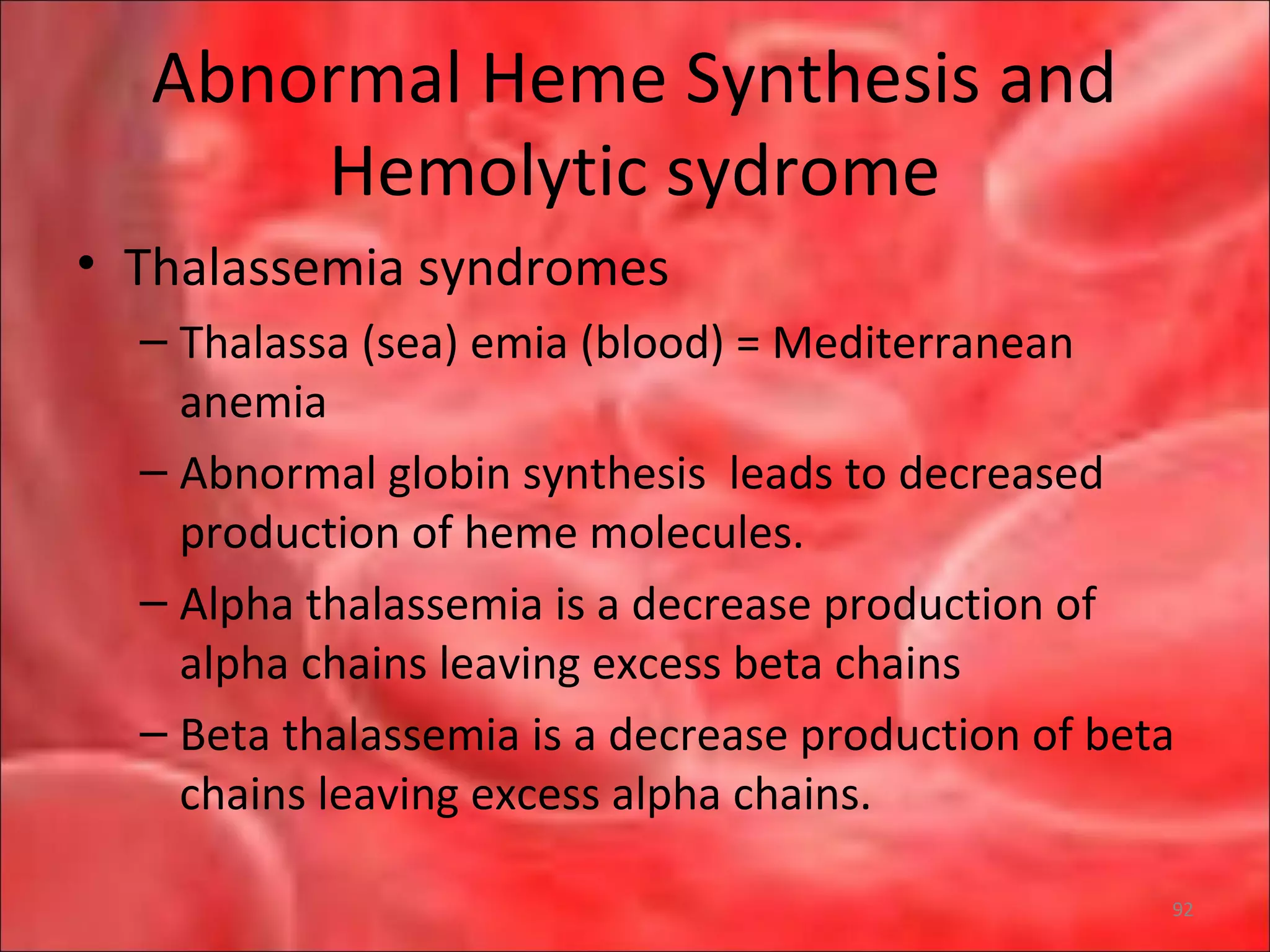 Abnormal Heme Synthesis and
Hemolytic sydrome
• Thalassemia syndromes
– Thalassa (sea) emia (blood) = Mediterranean
anemia
– Abnormal globin synthesis leads to decreased
production of heme molecules.
– Alpha thalassemia is a decrease production of
alpha chains leaving excess beta chains
– Beta thalassemia is a decrease production of beta
chains leaving excess alpha chains.
92
 