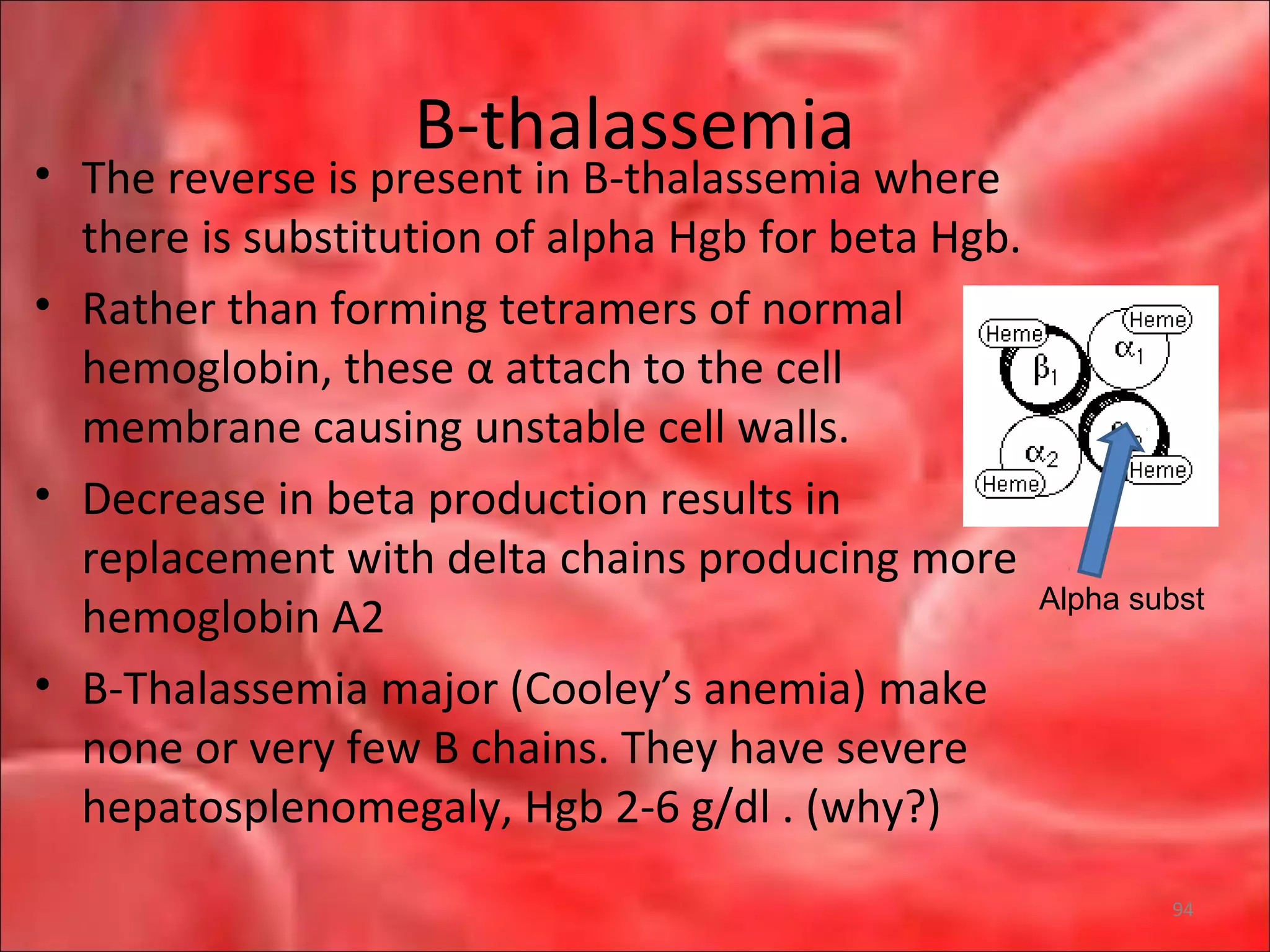 B-thalassemia
• The reverse is present in B-thalassemia where
there is substitution of alpha Hgb for beta Hgb.
• Rather than forming tetramers of normal
hemoglobin, these α attach to the cell
membrane causing unstable cell walls.
• Decrease in beta production results in
replacement with delta chains producing more
hemoglobin A2
• B-Thalassemia major (Cooley’s anemia) make
none or very few B chains. They have severe
hepatosplenomegaly, Hgb 2-6 g/dl . (why?)
Alpha subst
94
 
