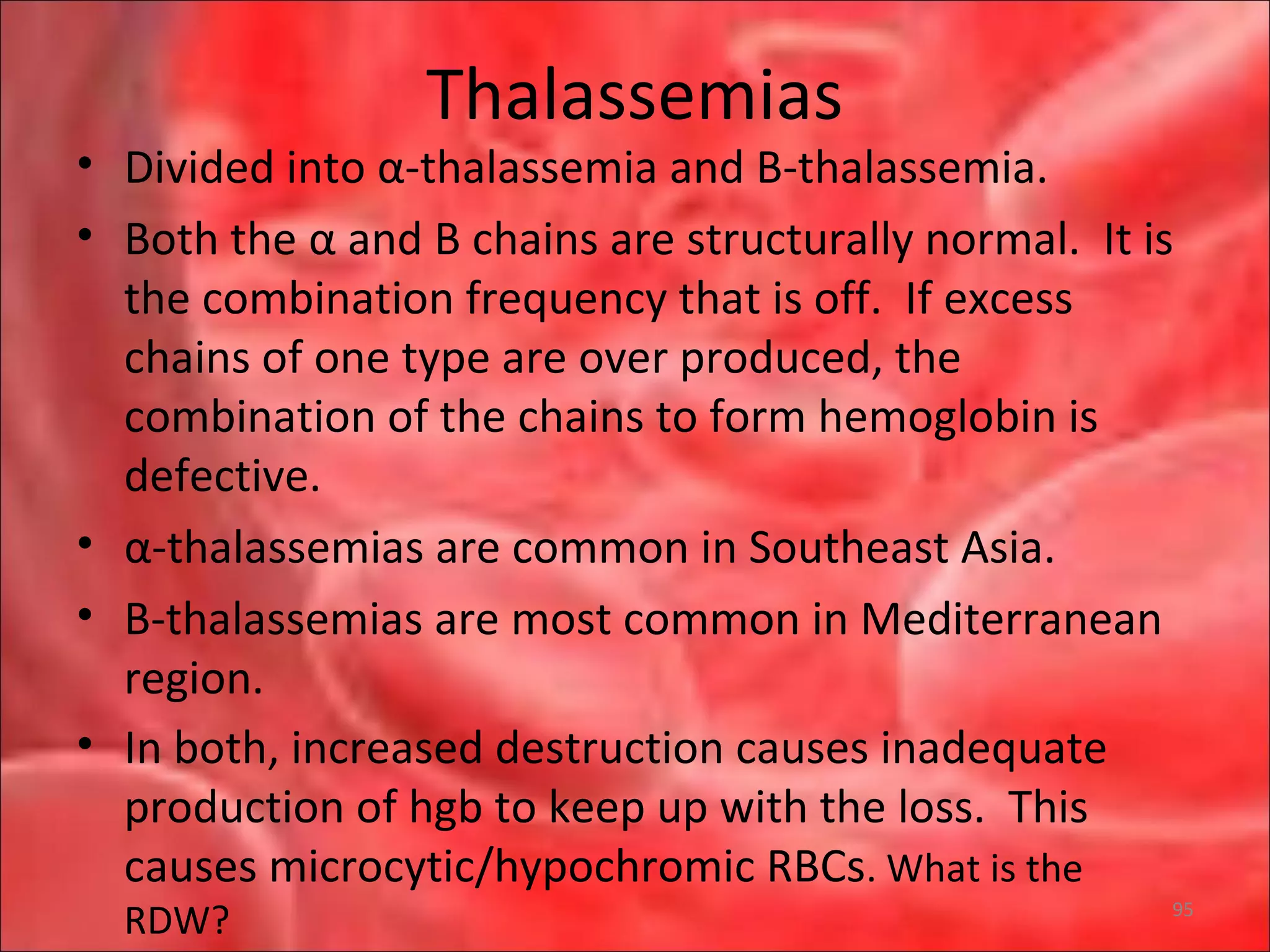 Thalassemias
• Divided into α-thalassemia and B-thalassemia.
• Both the α and B chains are structurally normal. It is
the combination frequency that is off. If excess
chains of one type are over produced, the
combination of the chains to form hemoglobin is
defective.
• α-thalassemias are common in Southeast Asia.
• B-thalassemias are most common in Mediterranean
region.
• In both, increased destruction causes inadequate
production of hgb to keep up with the loss. This
causes microcytic/hypochromic RBCs. What is the
RDW? 95
 