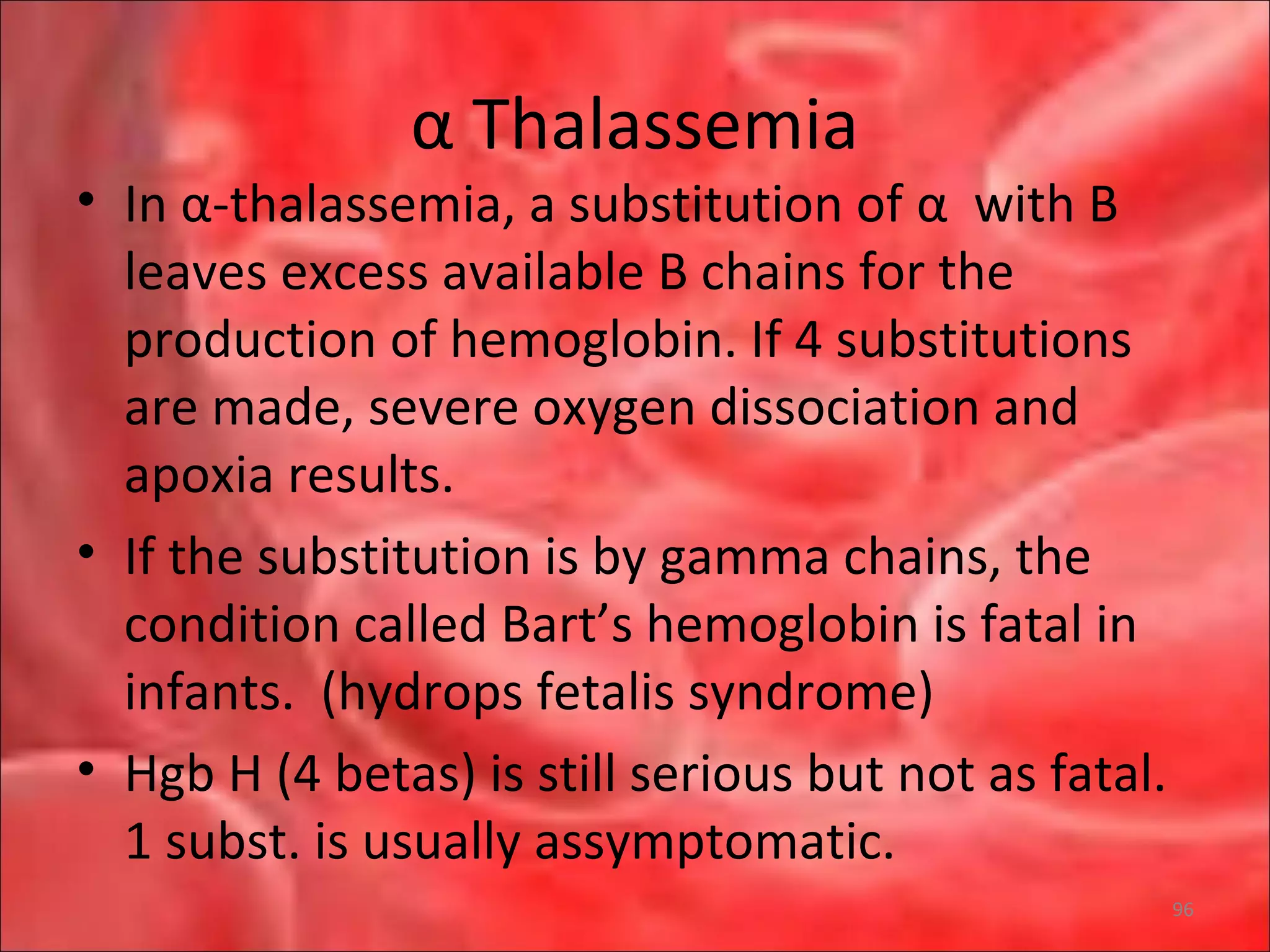 α Thalassemia
• In α-thalassemia, a substitution of α with B
leaves excess available B chains for the
production of hemoglobin. If 4 substitutions
are made, severe oxygen dissociation and
apoxia results.
• If the substitution is by gamma chains, the
condition called Bart’s hemoglobin is fatal in
infants. (hydrops fetalis syndrome)
• Hgb H (4 betas) is still serious but not as fatal.
1 subst. is usually assymptomatic.
96
 