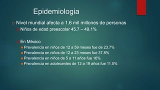 Epidemiologia
 Nivel mundial afecta a 1.6 mil millones de personas
 Niños de edad preescolar 45.7 – 49.1%
 En México
 Prevalencia en niños de 12 a 59 meses fue de 23.7%
 Prevalencia en niños de 12 a 23 meses fue 37.8%
 Prevalencia en niños de 5 a 11 años fue 16%
 Prevalencia en adolecentes de 12 a 19 años fue 11.5%
 