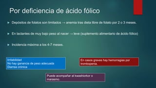 Por deficiencia de ácido fólico
 Depósitos de folatos son limitados → anemia tras dieta libre de folato por 2 o 3 meses.
 En lactantes de muy bajo peso al nacer → leve (suplemento alimentario de ácido fólico)
 Incidencia máxima a los 4-7 meses.
Irritabilidad
No hay ganancia de peso adecuada
Diarrea crónica
Puede acompañar al kwashiorkor o
marasmo.
En casos graves hay hemorragias por
trombopenia.
 